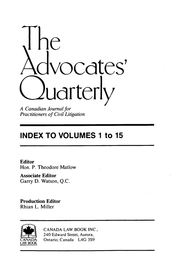handle is hein.journals/aqrty115 and id is 1 raw text is: The
Xdvocdtes'
Oudrterly
A Canadian Journal for
Practitioners of Civil Litigation
INDEX TO VOLUMES 1 to 15
Editor
Hon. P. Theodore Matlow
Associate Editor
Garry D. Watson, Q.C.
Production Editor
Rhian L. Miller
~ CANADA LAW BOOK INC.,
240 Edward Street, Aurora,
CANADA   Ontario, Canada L4G 3S9
LAW BOOK


