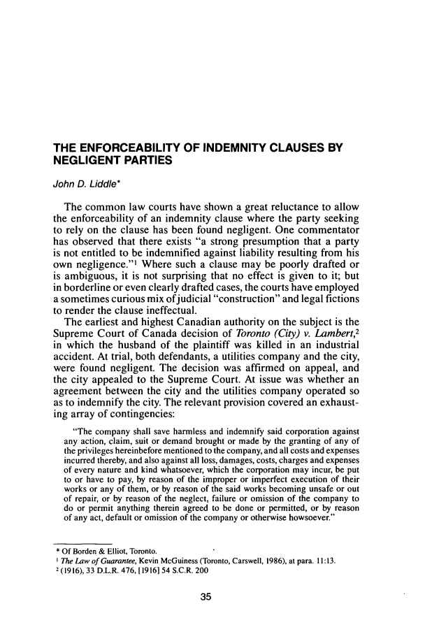 handle is hein.journals/aqrty12 and id is 51 raw text is: THE ENFORCEABILITY OF INDEMNITY CLAUSES BY
NEGLIGENT PARTIES
John D. Liddle*
The common law courts have shown a great reluctance to allow
the enforceability of an indemnity clause where the party seeking
to rely on the clause has been found negligent. One commentator
has observed that there exists a strong presumption that a party
is not entitled to be indemnified against liability resulting from his
own negligence.' Where such a clause may be poorly drafted or
is ambiguous, it is not surprising that no effect is given to it; but
in borderline or even clearly drafted cases, the courts have employed
a sometimes curious mix ofjudicial construction and legal fictions
to render the clause ineffectual.
The earliest and highest Canadian authority on the subject is the
Supreme Court of Canada decision of Toronto (City) v. Lambert,2
in which the husband of the plaintiff was killed in an industrial
accident. At trial, both defendants, a utilities company and the city,
were found negligent. The decision was affirmed on appeal, and
the city appealed to the Supreme Court. At issue was whether an
agreement between the city and the utilities company operated so
as to indemnify the city. The relevant provision covered an exhaust-
ing array of contingencies:
The company shall save harmless and indemnify said corporation against
any action, claim, suit or demand brought or made by the granting of any of
the privileges hereinbefore mentioned to the company, and all costs and expenses
incurred thereby, and also against all loss, damages, costs, charges and expenses
of every nature and kind whatsoever, which the corporation may incur, be put
to or have to pay, by reason of the improper or imperfect execution of their
works or any of them, or by reason of the said works becoming unsafe or out
of repair, or by reason of the neglect, failure or omission of the company to
do or permit anything therein agreed to be done or permitted, or by reason
of any act, default or omission of the company or otherwise howsoever.
* Of Borden & Elliot, Toronto.
The Law of Guarantee, Kevin McGuiness (Toronto, Carswell, 1986), at para. 11:13.
2 (1916), 33 D.L.R. 476, [1916154 S.C.R. 200


