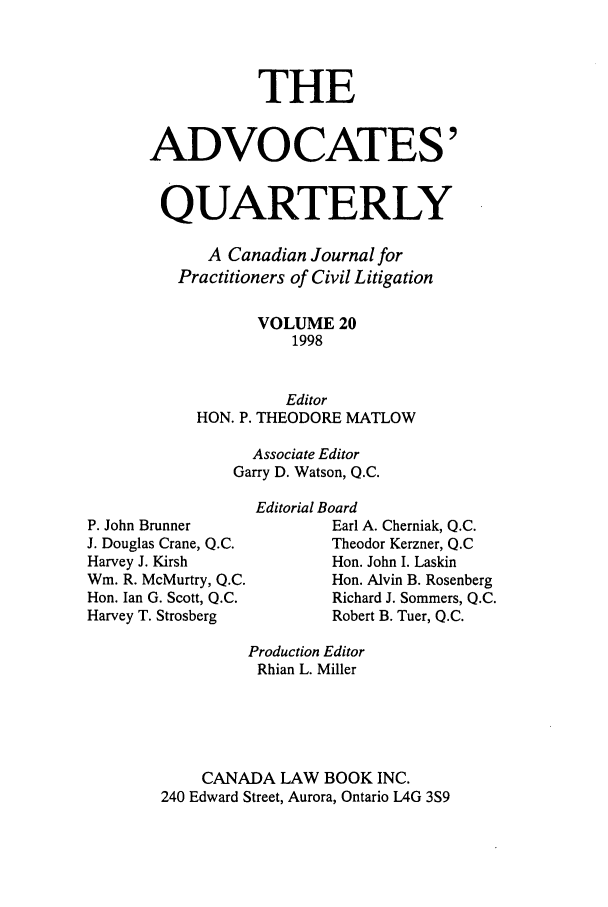 handle is hein.journals/aqrty20 and id is 1 raw text is: THE
ADVOCATES'
QUARTERLY
A Canadian Journal for
Practitioners of Civil Litigation
VOLUME 20
1998
Editor
HON. P. THEODORE MATLOW
Associate Editor
Garry D. Watson, Q.C.

P. John Brunner
J. Douglas Crane, Q.C.
Harvey J. Kirsh
Wm. R. McMurtry, Q.C.
Hon. Ian G. Scott, Q.C.
Harvey T. Strosberg

Editorial Board
Earl A. Cherniak, Q.C.
Theodor Kerzner, Q.C
Hon. John I. Laskin
Hon. Alvin B. Rosenberg
Richard J. Sommers, Q.C.
Robert B. Tuer, Q.C.

Production Editor
Rhian L. Miller
CANADA LAW BOOK INC.
240 Edward Street, Aurora, Ontario L4G 3S9


