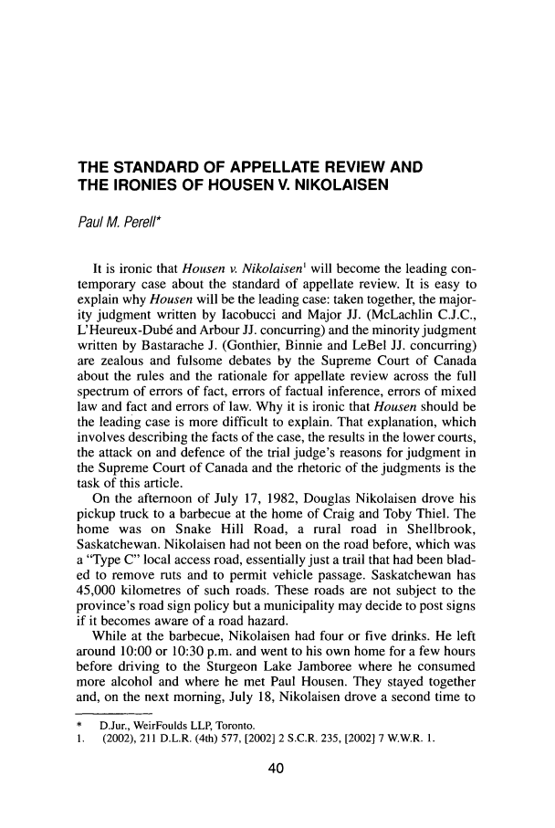 handle is hein.journals/aqrty28 and id is 74 raw text is: THE STANDARD OF APPELLATE REVIEW ANDTHE IRONIES OF HOUSEN V. NIKOLAISENPaul M. Pereli*It is ironic that Housen v. Nikolaisen' will become the leading con-temporary case about the standard of appellate review. It is easy toexplain why Housen will be the leading case: taken together, the major-ity judgment written by Iacobucci and Major JJ. (McLachlin C.J.C.,L'Heureux-Dub6 and Arbour JJ. concurring) and the minority judgmentwritten by Bastarache J. (Gonthier, Binnie and LeBel JJ. concurring)are zealous and fulsome debates by the Supreme Court of Canadaabout the rules and the rationale for appellate review across the fullspectrum of errors of fact, errors of factual inference, errors of mixedlaw and fact and errors of law. Why it is ironic that Housen should bethe leading case is more difficult to explain. That explanation, whichinvolves describing the facts of the case, the results in the lower courts,the attack on and defence of the trial judge's reasons for judgment inthe Supreme Court of Canada and the rhetoric of the judgments is thetask of this article.On the afternoon of July 17, 1982, Douglas Nikolaisen drove hispickup truck to a barbecue at the home of Craig and Toby Thiel. Thehome was on Snake Hill Road, a rural road in Shellbrook,Saskatchewan. Nikolaisen had not been on the road before, which wasa Type C local access road, essentially just a trail that had been blad-ed to remove ruts and to permit vehicle passage. Saskatchewan has45,000 kilometres of such roads. These roads are not subject to theprovince's road sign policy but a municipality may decide to post signsif it becomes aware of a road hazard.While at the barbecue, Nikolaisen had four or five drinks. He leftaround 10:00 or 10:30 p.m. and went to his own home for a few hoursbefore driving to the Sturgeon Lake Jamboree where he consumedmore alcohol and where he met Paul Housen. They stayed togetherand, on the next morning, July 18, Nikolaisen drove a second time to*  D.Jur., WeirFoulds LLP, Toronto.1. (2002), 211 D.L.R. (4th) 577, [2002] 2 S.C.R. 235, [2002] 7 W.W.R. 1.