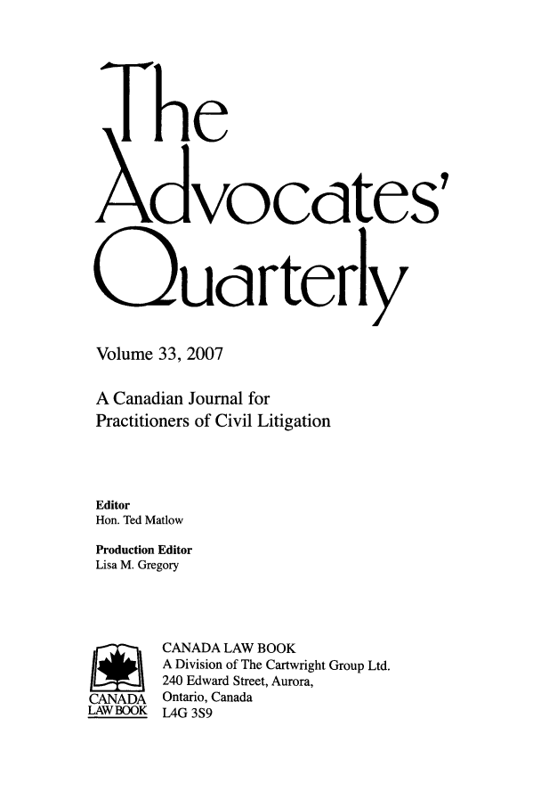 handle is hein.journals/aqrty33 and id is 1 raw text is: The
Xdvocdtes,
QUdrterly

Volume 33, 2007
A Canadian Journal for
Practitioners of Civil Litigation
Editor
Hon. Ted Matlow
Production Editor
Lisa M. Gregory

CANADA
LAW BOOK

CANADA LAW BOOK
A Division of The Cartwright Group Ltd.
240 Edward Street, Aurora,
Ontario, Canada
L4G 3S9


