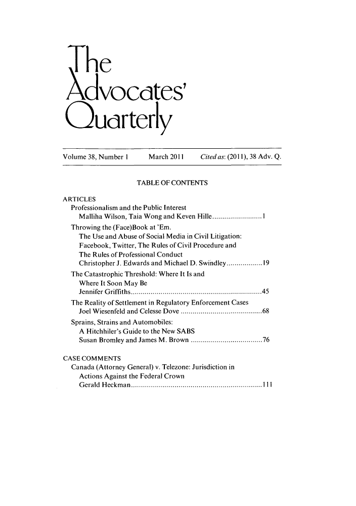 handle is hein.journals/aqrty38 and id is 1 raw text is: The
Xdvoctes'
Quarterly

Volume 38, Number 1     March 2011    Cited as: (2011), 38 Adv. Q.
TABLE OF CONTENTS
ARTICLES
Professionalism and the Public Interest
Malliha Wilson, Taia Wong and Keven Hille.........................1
Throwing the (Face)Book at 'Em.
The Use and Abuse of Social Media in Civil Litigation:
Facebook, Twitter, The Rules of Civil Procedure and
The Rules of Professional Conduct
Christopher J. Edwards and Michael D. Swindley...............19
The Catastrophic Threshold: Where It Is and
Where It Soon May Be
Jennifer Griffiths.................................45
The Reality of Settlement in Regulatory Enforcement Cases
Joel Wiesenfeld and Celesse Dove  .....................68
Sprains, Strains and Automobiles:
A Hitchhiler's Guide to the New SABS
Susan Bromley and James M. Brown ..................76
CASE COMMENTS
Canada (Attorney General) v. Telezone: Jurisdiction in
Actions Against the Federal Crown
Gerald Heckman.................................Ill


