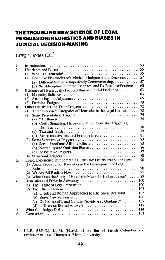 handle is hein.journals/aqrty41 and id is 53 raw text is: ï»¿THE TROUBLING NEW SCIENCE OF LEGALPERSUASION: HEURISTICS AND BIASES INJUDICIAL DECISION-MAKINGCraig E. Jones, Q.C.1.  Introduction............................... . .  . . . . . ..502.  Heuristics and Biases ...... ............................ 56(1) What is a Heuristic? . ............................... 56(2) Cognitive Neuroscience's Model of Judgment and Decisions ..... .57(a) Different Systems, Imperfectly Communicating........... .57(b) Self-Deception, Filtered Evidence, and Ex Post Justifications. . 603.  Evidence of Heuristically Induced Bias in Judicial Decisions ........ 63(1) Mortality Salience  ................................. 63(2) Anchoring and Adjustment ....... .................... 65(3) Decision Fatigue ... ............................... 704.  Other Heuristics and Their Triggers ........................ 72(1) Three Proposed Categories of Heuristics in the Legal Context . . . . 72(2) Some Presentation Triggers. .......................... 74(a) Truthiness....................................  74(b) Costly Signalling Theory and Other Heuristic-TriggeringD isplays  ........................... ........ .  76(c)  Text and  Truth................................  79(d) Representativeness and Framing Errors................ 81(3) Some Substantive Triggers  ........................... 83(a) Social Proof and Affinity Effects  .................... 83(b) Normality and Omission Biases ..................... 86(c) Associative Triggers....... ...................... 87(4) Structural Triggers  ................................ 885.  Logic, Experience, But Something Else Too: Heuristics and the Law ... 90(1) Accommodation of Heuristics in the Development of LegalRules ........... 90(2) We Are All Realists Now  ............................ 95(3) What Does the Study of Heuristics Mean for Jurisprudence? ..... 996.  Heuristics and Ethics in Advocacy  ........................ 100(1) The Future of Legal Persuasion . ...................... 100(2) The Ethical Dimension.... ......................... 103(a) Greek and Roman Approaches to Rhetorical Restraint . . .. 103(b) Brave New Persuasion  .......................... 106(c) Do Norms of Legal Culture Provide Any Guidance? ...... 107(d) Is There an Ethical Answer?  ...................... 1127.  What Can Judges Do?  ................................ 1148.  Conclusion. . ....................................... 121*   LL.B. (U.B.C.), LL.M. (Harv.), of the Bar of British Columbia andProfessor of Law, Thompson Rivers University.49