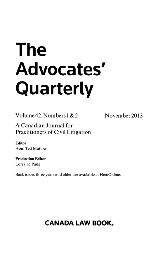 handle is hein.journals/aqrty42 and id is 1 raw text is: The
Advocates'
Quarterly
Volume 42, Numbers 1 & 2       November 2013
A Canadian Journal for
Practitioners of Civil Litigation
Editor
Hon. Ted Matlow
Production Editor
Lorraine Pang
Back issues three years and older are available at HeinOnline.

CANADA LAW BOOK@


