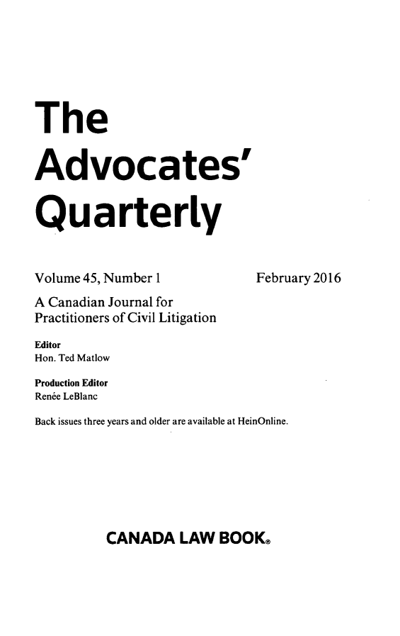 handle is hein.journals/aqrty45 and id is 1 raw text is: 






The


Advocates'


Quarterly


Volume 45, Number 1          February 2016
A Canadian Journal for
Practitioners of Civil Litigation
Editor
Hon. Ted Matlow
Production Editor
Renee LeBlanc
Back issues three years and older are available at HeinOnline.


CANADA LAW BOOK@


