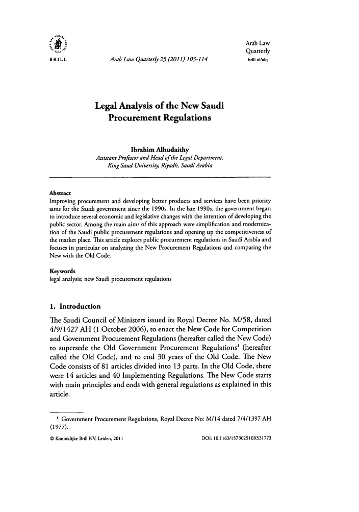 handle is hein.journals/arablq25 and id is 107 raw text is: *It.
Arab Law
Quarterly
BRILL                Arab Law Quarterly 25 (2011) 103-114            brill.nl/alq
Legal Analysis of the New Saudi
Procurement Regulations
Ibrahim Alhudaithy
Assistant Professor and Head of the Legal Department,
King Saud University Riyadh, Saudi Arabia
Abstract
Improving procurement and developing better products and services have been priority
aims for the Saudi government since the 1990s. In the late 1990s, the government began
to introduce several economic and legislative changes with the intention of developing the
public sector. Among the main aims of this approach were simplification and moderniza-
tion of the Saudi public procurement regulations and opening up the competitiveness of
the market place. This article explores public procurement regulations in Saudi Arabia and
focuses in particular on analyzing the New Procurement Regulations and comparing the
New with the Old Code.
Keywords
legal analysis; new Saudi procurement regulations
1. Introduction
The Saudi Council of Ministers issued its Royal Decree No. M/58, dated
4/9/1427 AH (1 October 2006), to enact the New Code for Competition
and Government Procurement Regulations (hereafter called the New Code)
to supersede the Old Government Procurement Regulations' (hereafter
called the Old Code), and to end 30 years of the Old Code. The New
Code consists of 81 articles divided into 13 parts. In the Old Code, there
were 14 articles and 40 Implementing Regulations. The New Code starts
with main principles and ends with general regulations as explained in this
article.
I Government Procurement Regulations, Royal Decree No: M/14 dated 7/4/1397 AH
(1977).

Q Koninklijke Brill NV, Leiden, 2011

DOI: 10. 1163/1573025 10X531773


