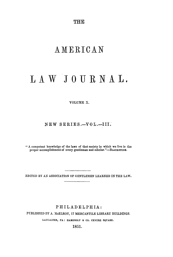 handle is hein.journals/aricnljr10 and id is 1 raw text is: THEAMERICANLAW JOURNAL.VOLUME X.NEW S ERIE S.-VO L.-III.*A competent knowledge of the laws of that society in which we live is theproper accomplishment of every gentleman and scholar.-BLACKSTONE.EDITED BY AN ASSOCIATION OF GENTLEMEN LEARNED IN THE LAW.PHILADELPHIA:PUBLISHED BY A. McELROY, 17 MERCANTILE LIBRARY BUILDINGS.LANCATER, PA: HAMERSLY & CO. CENTRE SQUARE.1851.