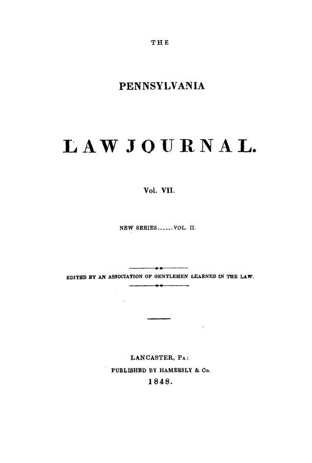 handle is hein.journals/aricnljr7 and id is 1 raw text is: THEPENNSYLVANIALAW JOURNAL.Vol. VII.NEW  SERIES......VOL. II.EDITED BY AN ASSOCIATION OF GENTLEMEN LEARNED IN THE LAW.LANCASTER, PA:PUBLISHED BY HAMERSLY & Co.1848.
