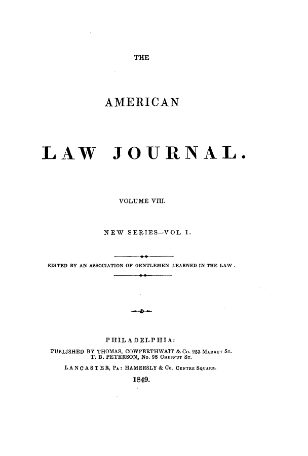 handle is hein.journals/aricnljr8 and id is 1 raw text is: THEAMERICANLAW JOURNAL.VOLUME VIII.NEW SERIES-VOL I.EDITED BY AN ASSOCIATION OF GENTLEMEN LEARNED IN THE LAW.PHILADELPHIA:PUBLISHED BY THOMAS, COWPERTHWAIT & Co. 253 MARKET ST.T. B. PETERSON, No. 98 CHESNUT ST.LANCA 8 TE R, PA: HAMERSLY & Co. CENTRE SQUARE.1849.