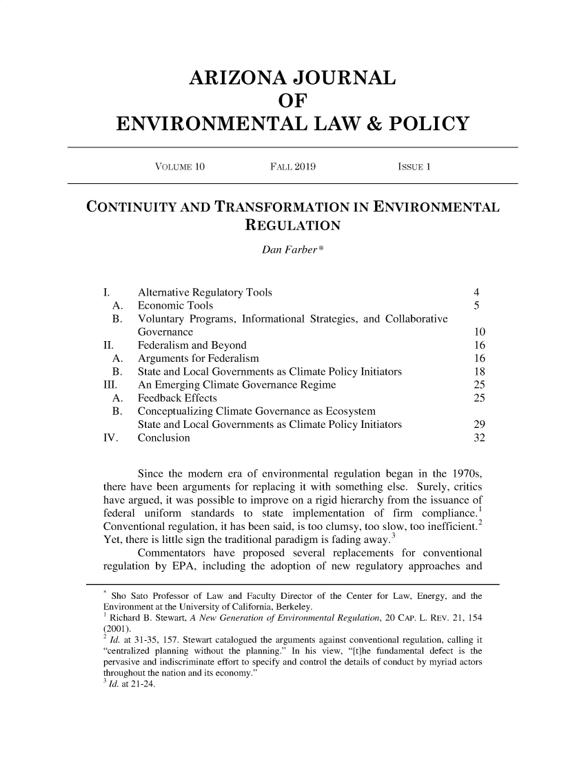 handle is hein.journals/arijel10 and id is 1 raw text is:               ARIZONA JOURNAL                               OFENVIRONMENTAL LAW & POLICY             VOLUME 10              FALL 2019               ISSUE 1CONTINUITY AND TRANSFORMATION IN ENVIRONMENTAL                               REGULATION                                  Dan Farber*   I.     Alternative Regulatory Tools                                     4     A.   Economic Tools                                                   5     B.   Voluntary Programs, Informational Strategies, and Collaborative          Governance                                                       10   II.    Federalism and Beyond                                            16     A.   Arguments for Federalism                                         16     B.   State and Local Governments as Climate Policy Initiators         18   III.   An Emerging Climate Governance Regime                            25     A.   Feedback Effects                                                 25     B.   Conceptualizing Climate Governance as Ecosystem          State and Local Governments as Climate Policy Initiators         29   IV.    Conclusion                                                       32          Since the modern era of environmental regulation began in the 1970s,   there have been arguments for replacing it with something else. Surely, critics   have argued, it was possible to improve on a rigid hierarchy from the issuance of   federal uniform  standards to  state implementation  of firm  compliance.1   Conventional regulation, it has been said, is too clumsy, too slow, too inefficient.2   Yet, there is little sign the traditional paradigm is fading away.3          Commentators have proposed several replacements for conventional   regulation by EPA, including the adoption of new regulatory approaches and     Sho Sato Professor of Law and Faculty Director of the Center for Law, Energy, and the   Environment at the University of California, Berkeley.   I Richard B. Stewart, A New Generation of Environmental Regulation, 20 CAP. L. REV. 21, 154   (2001).   2 Id. at 31-35, 157. Stewart catalogued the arguments against conventional regulation, calling it   centralized planning without the planning. In his view, [t]he fundamental defect is the   pervasive and indiscriminate effort to specify and control the details of conduct by myriad actors   throughout the nation and its economy.   3 Id. at 21-24.