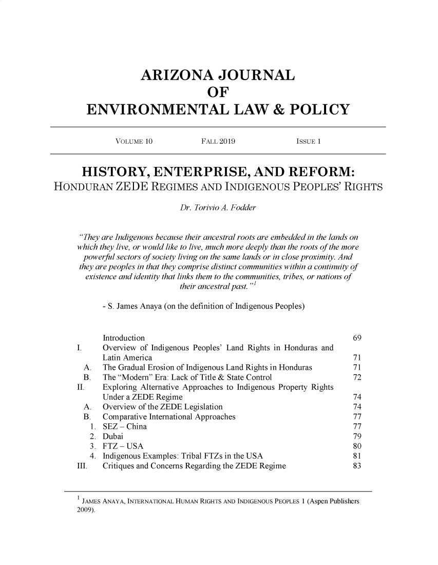 handle is hein.journals/arijel10 and id is 68 raw text is:             ARIZONA JOURNAL                            OFENVIRONMENTAL LAW & POLICY              VOLUME 10           FALL 2019             ISSUE 1      HISTORY, ENTERPRISE, AND REFORM:HONDURAN ZEDE REGIMES AND INDIGENOUS PEOPLES' RIGHTS                             Dr. Torivio A. Fodder      They are Indigenous because their ancestral roots are embedded in the lands on      which they live, or would like to live, much more deeply than the roots of the more      powerful sectors of society living on the same lands or in close proximity. And      they are peoples in that they comprise distinct communities within a continuity of      existence and identity that links them to the communities, tribes, or nations of                             their ancestral past. '           - S. James Anaya (on the definition of Indigenous Peoples)           Introduction                                              69     I.    Overview of Indigenous Peoples' Land Rights in Honduras and           Latin America                                             71       A.  The Gradual Erosion of Indigenous Land Rights in Honduras      71       B.  The Modem Era: Lack of Title & State Control            72     II.   Exploring Alternative Approaches to Indigenous Property Rights           Under a ZEDE Regime                                       74       A.  Overview of the ZEDE Legislation                          74       B.  Comparative International Approaches                      77       1. SEZ- China                                                 77       2. Dubai                                                      79       3. FTZ -USA                                                   80       4. Indigenous Examples: Tribal FTZs in the USA                81     III.  Critiques and Concerns Regarding the ZEDE Regime          83     1 JAMES ANAYA, INTERNATIONAL HUMAN RIGHTS AND INDIGENOUS PEOPLES 1 (Aspen Publishers     2009).