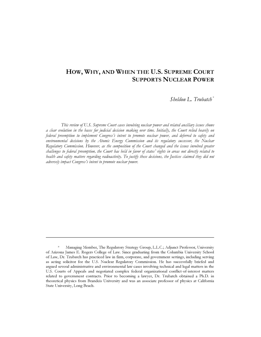 handle is hein.journals/arijel3 and id is 1 raw text is: How, WHY, AND WHEN THE U.S. SUPREME COURTSUPPORTS NUCLEAR POWERSheldon L. TrubatchThis review of U.S. Supreme Court cases involving nuclear power and related ancillag issues showsa clear evolution in the bases for judicial decision making over time. Initially, the Court relied heavily onfederal preemption to implement Congre's intent to promote nuclear power, and deferred to safety andenvironmental decisions by the Atomic Energy Commission and its regulato       successor, the Nuc/earRegulator Commission. However, as the composition of the Court changed and the issues involved greaterchallenges to federal preemption, the Court has held in favor of states' nghtr in areas not directly related tohealth and safet' matters regarding radioactivity. Tojustf/j' these decisions, the justices claimed thej did notadversely impact Congress's intent to promote nuclear power.Managing Member, The Regulatory Strategy Group, L.L.C.; Adjunct Professor, Universityof Arizona James E. Rogers College of Law. Since graduating from the Columbia University Schoolof Law, Dr. Trubatch has practiced law in firm, corporate, and government settings, including servingas acting solicitor for the U.S. Nuclear Regulatory Commission. He has successfully briefed andargued several administrative and environmental law cases involving technical and legal matters in theU.S. Courts of Appeals and negotiated complex federal organizational conflict-of interest mattersrelated to government contracts. Prior to becoming a lawyer, Dr. Trubatch obtained a Ph.D. intheorefical physics from Brandeis University and was an associate professor of physics at CaliforniaState University, Long Beach.