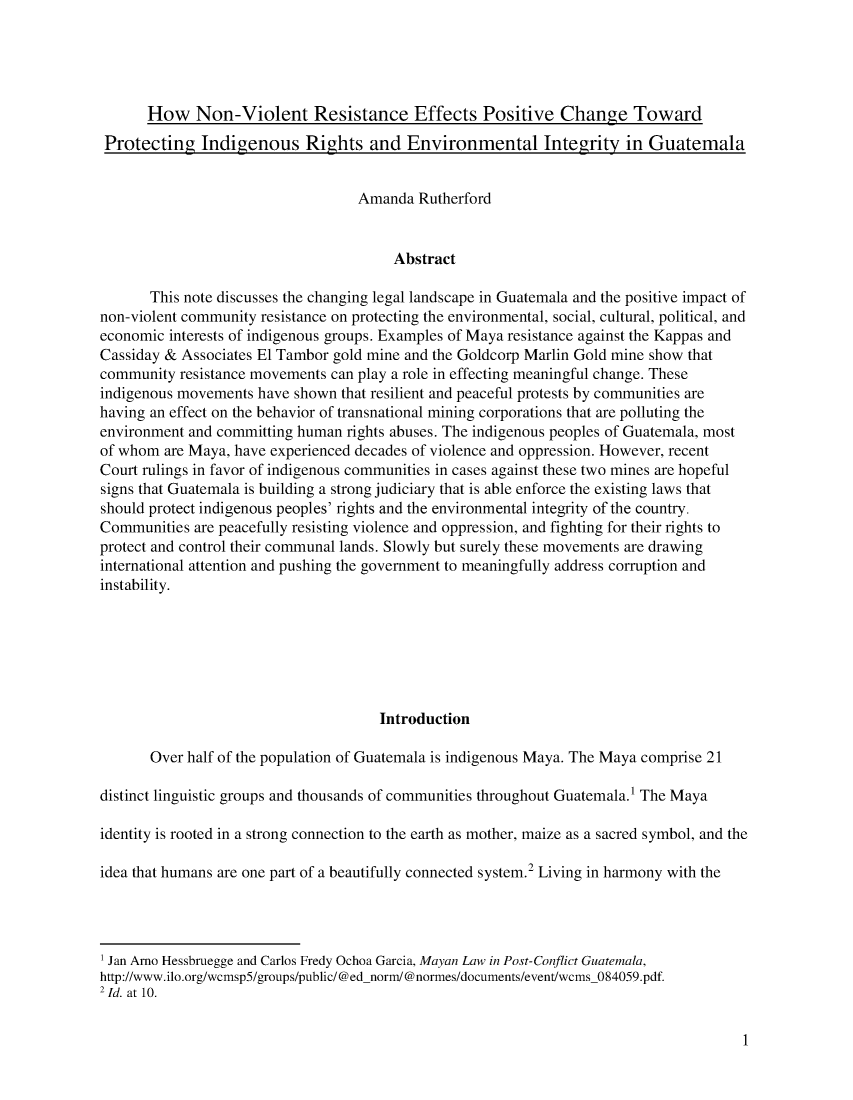 handle is hein.journals/arijel8 and id is 1 raw text is:       How Non-Violent Resistance Effects Positive Change Toward Protecting   Indigenous Rights and Environmental Integrity in Guatemala                                   Amanda  Rutherford                                        Abstract       This note discusses the changing legal landscape in Guatemala and the positive impact ofnon-violent community resistance on protecting the environmental, social, cultural, political, andeconomic interests of indigenous groups. Examples of Maya resistance against the Kappas andCassiday & Associates El Tambor gold mine and the Goldcorp Marlin Gold mine show thatcommunity  resistance movements can play a role in effecting meaningful change. Theseindigenous movements have shown  that resilient and peaceful protests by communities arehaving an effect on the behavior of transnational mining corporations that are polluting theenvironment and committing human rights abuses. The indigenous peoples of Guatemala, mostof whom  are Maya, have experienced decades of violence and oppression. However, recentCourt rulings in favor of indigenous communities in cases against these two mines are hopefulsigns that Guatemala is building a strong judiciary that is able enforce the existing laws thatshould protect indigenous peoples' rights and the environmental integrity of the country.Communities  are peacefully resisting violence and oppression, and fighting for their rights toprotect and control their communal lands. Slowly but surely these movements are drawinginternational attention and pushing the government to meaningfully address corruption andinstability.                                      Introduction       Over half of the population of Guatemala is indigenous Maya. The Maya comprise 21distinct linguistic groups and thousands of communities throughout Guatemala.' The Mayaidentity is rooted in a strong connection to the earth as mother, maize as a sacred symbol, and theidea that humans are one part of a beautifully connected system.2 Living in harmony with the' Jan Arno Hessbruegge and Carlos Fredy Ochoa Garcia, Mayan Law in Post-Conflict Guatemala,http://www.ilo.org/wcmsp5/groups/public/@ed-norm/@normes/documents/event/wcms_084059.pdf.2 Id. at 10.1