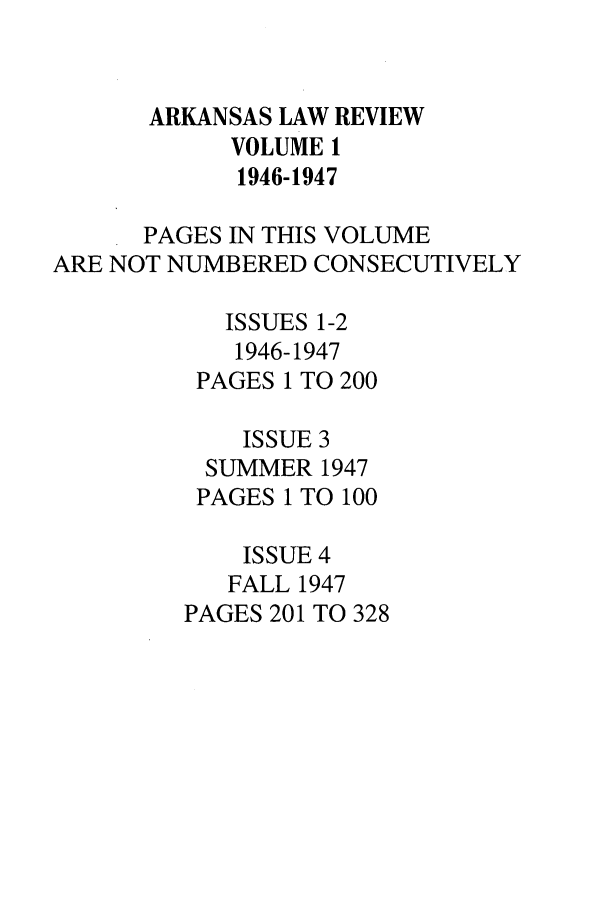 handle is hein.journals/arklr1 and id is 1 raw text is: ARKANSAS LAW REVIEW
VOLUME 1
1946-1947
PAGES IN THIS VOLUME
ARE NOT NUMBERED CONSECUTIVELY
ISSUES 1-2
1946-1947
PAGES 1 TO 200
ISSUE 3
SUMMER 1947
PAGES 1 TO 100
ISSUE 4
FALL 1947
PAGES 201 TO 328


