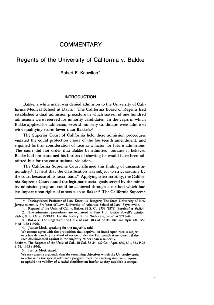 handle is hein.journals/arklr32 and id is 515 raw text is: COMMENTARY
Regents of the University of California v. Bakke
Robert E. Knowlton*
INTRODUCTION
Bakke, a white male, was denied admission to the University of Cali-
fornia Medical School at Davis.1 The California Board of Regents had
established a dual admission procedure in which sixteen of one hundred
admissions were reserved for minority candidates. In the years in which
Bakke applied for admission, several minority candidates were admitted
with qualifying scores lower than Bakke's.2
The Superior Court of California held these admission procedures
violated the equal protection clause of the fourteenth amendment, and
enjoined further consideration of race as a factor for future admissions.
The court did not order that Bakke be admitted, because it believed
Bakke had not sustained his burden of showing he would have been ad-
mitted but for the constitutional violation.
The California Supreme Court affirmed this finding of unconstitu-
tionality.3 It held that the classification was subject to strict scrutiny by
the court because of its racial basis.4 Applying strict scrutiny, the Califor-
nia Supreme Court found the legitimate social goals served by the minor-
ity admission program could be achieved through a method which had
less impact upon rights of others such as Bakke.5 The California Supreme
* Distinguished Professor of Law Emeritus, Rutgers; The State University of New
Jersey; currently Professor of Law, University of Arkansas School of Law, Fayetteville.
1. Regents of the Univ. of Cal. v. Bakke, 98 S. Ct. 2733 (1978) [hereinafter Bakke].
2. The admission procedures are explained in Part I of Justice Powell's opinion.
Bakke, 98 S. Ct. at 2739-43. For the history of the Bakke case, see id at 2743-44.
3. Bakke v. The Regents of the Univ. of Cal., 18 Cal. 3d 34, 132 Cal. Rptr. 680, 553
P.2d 1152 (1976).
4. Justice Mosk, speaking for the majority, said:
We cannot agree with the proposition that deprivation based upon race is subject
to a less demanding standard of review under the Fourteenth Amendment if the
race discriminated against is the majority rather than a minority.
Bakke v. The Regents of the Univ. of Cal., 18 Cal. 3d 34, 132 Cal. Rptr. 680, 691, 553 P.2d
1152, 1163 (1976).
5. Justice Mosk stated:
We may assume arguendo that the remaining objectives which the University seeks
to achieve by the special admission program meet the exacting standards required
to uphold the validity of a racial classification insofar as they establish a compel-


