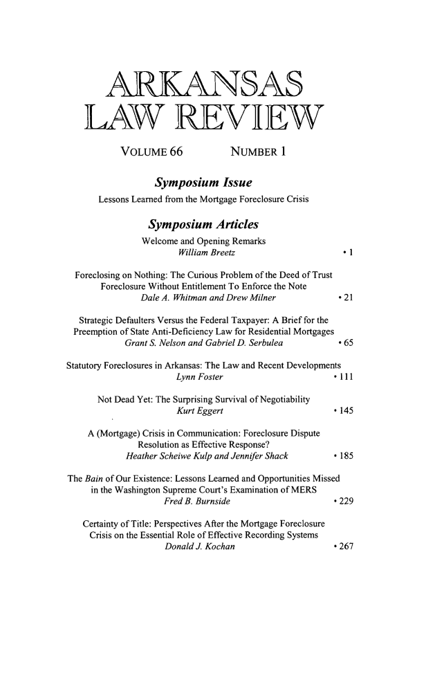 handle is hein.journals/arklr66 and id is 1 raw text is: ARKANSASLAW REVIEWVOLUME 66                NUMBER ISymposium IssueLessons Learned from the Mortgage Foreclosure CrisisSymposium ArticlesWelcome and Opening RemarksWilliam Breetz                        * 1Foreclosing on Nothing: The Curious Problem of the Deed of TrustForeclosure Without Entitlement To Enforce the NoteDale A. Whitman and Drew Milner              * 21Strategic Defaulters Versus the Federal Taxpayer: A Brief for thePreemption of State Anti-Deficiency Law for Residential MortgagesGrant S. Nelson and Gabriel D. Serbulea          * 65Statutory Foreclosures in Arkansas: The Law and Recent DevelopmentsLynn Foster                         * 111Not Dead Yet: The Surprising Survival of NegotiabilityKurt Eggert                         *145A (Mortgage) Crisis in Communication: Foreclosure DisputeResolution as Effective Response?Heather Scheiwe Kulp and Jennifer Shack         * 185The Bain of Our Existence: Lessons Learned and Opportunities Missedin the Washington Supreme Court's Examination of MERSFred B. Burnside                       * 229Certainty of Title: Perspectives After the Mortgage ForeclosureCrisis on the Essential Role of Effective Recording SystemsDonald J. Kochan                       * 267