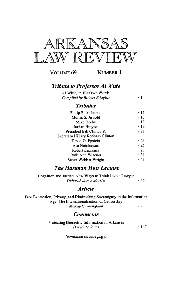handle is hein.journals/arklr69 and id is 1 raw text is: 









        ARKANSAS


    LAW REVIEW

           VOLUME 69            NUMBER 1


           Tribute  to Professor Al  Witte
                 Al Witte, in His Own Words
                 Compiled by Robert B Leflar      * 1

                       Tributes
                    Philip S. Anderson            * 11
                    Morris S. Arnold              * 13
                       Mike Beebe                 * 17
                       Jordan Broyles             * 19
                  President Bill Clinton &        * 21
               Secretary Hillary Rodham Clinton
                     David G. Epstein             * 23
                     Asa Hutchinson               * 25
                     Robert Laurence              * 27
                     Ruth Ann Wisener             * 31
                   Susan Webber Wright            * 43

             The  Hartman   Hotz  Lecture

      Cognition and Justice: New Ways to Think Like a Lawyer
                   Deborah Jones Merritt          * 47

                       Article

Free Expression, Privacy, and Diminishing Sovereignty in the Information
           Age: The Internationalization of Censorship
                    McKay Cunningham              * 71

                      Comments

          Protecting Biometric Information in Arkansas
                     Daveante Jones               * 117


(continued on next page)


