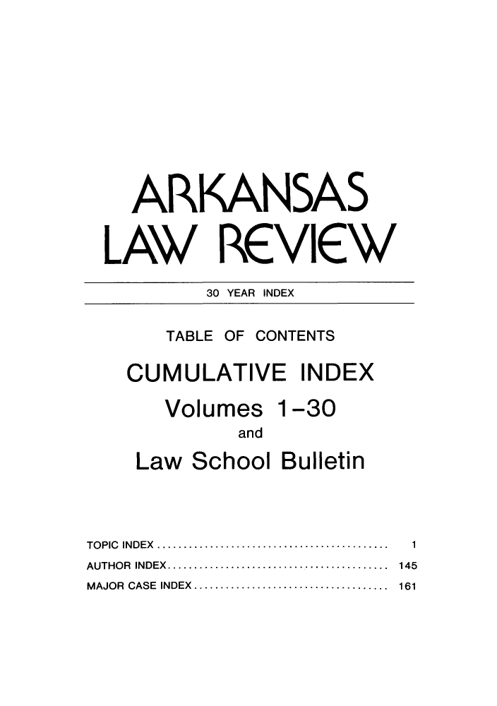 handle is hein.journals/arklr9999 and id is 1 raw text is: ARKANSAS
LAW REVIEW
30 YEAR INDEX

TABLE OF CONTENTS

CUMULATIVE INDEX
Volumes 1-30
and
Law School Bulletin

TOPIC INDEX    ......................................
AUTHOR INDEX...      ...............................
MAJOR CASE INDEX...      ...........................

1
145
161


