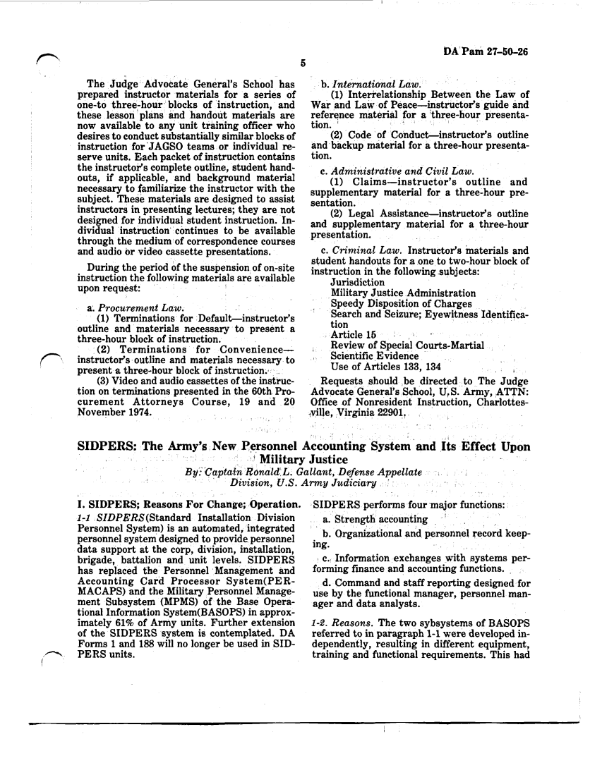 handle is hein.journals/armylaw1975 and id is 45 raw text is: DA Pam 27-50-26

The Judge Advocate General's School has
prepared instructor materials for a series of
one-to three-hour blocks of instruction, and
these lesson plans and handout materials are
now available to any unit training officer who
desires to conduct substantially similar blocks of
instruction for'JAGSO teams or individual re-
serve units. Each packet of instruction contains
the instructors complete outline, student hand-
outs, if applicable, and background material
necessary to familiarize the instructor with the
subject. These materials are designed to assist
instructors in presenting lectures; they are not
designed for individual student instruction. In-
dividual instruction continues to be available
through the medium of correspondence courses
and audio or video cassette presentations.
During the period of the suspension of on-site
instruction the following materials are available
upon request:
a. Procurement Law.
(1) Terminations for Default-instructor's
outline and materials necessary to present a
three-hour block of instruction.
(2) Terminations for Convenience-
(instructor's outline and materials necessary to
present a three-hour block of instruction.:
(3) Video and audio cassettes of the instruc-
tion on terminations presented in the 60th Pro-
curement Attorneys Course, 19 and 20
November 1974.
SIDPERS: The Army's New Personnel
M1+0

b. International Law.
(1) Interrelationship Between the Law of
War and Law of Peace-instructors guide and
reference material for a three-hour presenta-
tion.
(2) Code of Conduct-instructor's outline
and backup material for a three-hour presenta-
tion.
c. Administrative and Civil Law.
(1) Claims-instructor's outline and
supplementary material for a three-hour pre-
sentation.
(2) Legal Assistance-instructor's outline
and supplementary material for a three-hour
presentation.
c. Criminal Law. Instructors materials and
student handouts for a one to two-hour block of
instruction in the following subjects:
Jurisdiction
Military Justice Administration
Speedy Disposition of Charges
Search and Seizure; Eyewitness Identifica-
tion
Article 15
Review of Special Courts-Martial
Scientific Evidence
Use of Articles 133, 134
Requests should be directed to The Judge
Advocate General's School, U,S. Army, ATTN:
Office of Nonresident Instruction, Charlottes-
tville, Virginia 22901.,
Accounting System and Its Effect Upon
111  +1adn

.V nIEUOaJ  0  ItqG
By Captain Ronald L. Gallant, Defense Appellate
Division, U.S. Army Judiciary

I. SIDPERS; Reasons For Change; Operation. SIDPERS performs four major functions:

1-1 SIDPERS (Standard Installation Division
Personnel System) is an automated, integrated
personnel system designed to provide personnel
data support at the corp, division, installation,
brigade, battalion and unit levels. SIDPERS
has replaced the Personnel Management and
Accounting Card Processor System(PER-
MACAPS) and the Military Personnel Manage-
ment Subsystem (MPMS) of the Base Opera-
tional Information System(BASOPS) in approx-
imately 61% of Army units. Further extension
of the SIDPERS system is contemplated. DA
Forms 1 and 188 will no longer be used in SID-
'-    PERS units.

a. Strength accounting
b. Organizational and personnel record keep-
ing.
c., Information exchanges with systems per-
forming finance and accounting functions.
d. Command and staff reporting designed for
use by the functional manager, personnel man-
ager and data analysts.
1-2. Reasons. The two sybsystems of BASOPS
referred to in paragraph 1-1 were developed in-
dependently, resulting in different equipment,
training and functional requirements. This had



