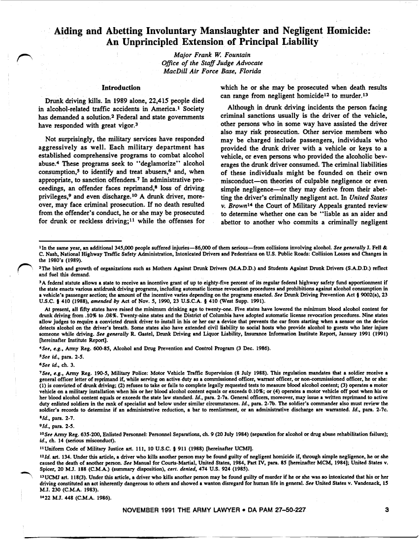 handle is hein.journals/armylaw1991 and id is 795 raw text is: Aiding and Abetting Involuntary Manslaughter and Negligent Homicide:
An Unprincipled Extension of Principal Liability
Major Frank W. Fountain
Office of the Staff Judge Advocate
MacDill Air Force Base, Florida

Introduction
Drunk driving kills. In 1989 alone, 22,415 people died
in alcohol-related traffic accidents in America.' Society
has demanded a solution.2 Federal and state governments
have responded with great vigor.3
Not surprisingly, the military services have responded
aggressively as well. Each military department has
established comprehensive programs to combat alcohol
abuse.4 These programs seek to 'deglamorize alcohol
consumption,5 to identify and treat abusers,6 and, when
appropriate, to sanction offenders.7 In administrative pro-
ceedings, an offender faces reprimand,s loss of driving
privileges,9 and even discharge.10 A drunk driver, more-
over, may face criminal prosecution. If no death resulted
from the offender's conduct, he or she may be prosecuted
for drunk or reckless driving; while the offenses for

which he or she may be prosecuted when death results
can range from negligent homicide12 to murder.'3
Although in drunk driving incidents the person facing
criminal sanctions usually is the driver of the vehicle,
other persons who in some way have assisted the driver
also may risk prosecution. Other service members who
may be charged include passengers, individuals who
provided the drunk driver with a vehicle or keys to a
vehicle, or even persons who provided the alcoholic bev-
erages the drunk driver consumed. The criminal liabilities
of these individuals might be founded on their own
misconduct-on theories of culpable negligence or even
simple negligence-or they may derive from their abet-
ting the driver's criminally negligent act. In United States
v. Brown'4 the Court of Military Appeals granted review
to determine whether one can be liable as an aider and
abettor to another who commits a criminally negligent

IIn the same year, an additional 345,000 people suffered injuries-86,000 of them serious-from collisions involving alcohol. See generally J. Fell &
C. Nash, National Highway Traffic Safety Administration, Intoxicated Drivers and Pedestrians on U.S. Public Roads: Collision Losses and Changes in
the 1980's (1989).
C       2The birth and growth of organizations such as Mothers Against Drunk Drivers (M.A.D.D.) and Students Against Drunk Drivers (S.A.D.D.) reflect
and fuel this demand.
3A federal statute allows a state to receive an incentive grant of up to eighty-five percent of its regular federal highway safety fund apportionment if
the state enacts various antidrunk driving programs, including automatic license revocation procedures and prohibitions against alcohol consumption in
a vehicle's passenger section; the amount of the incentive varies depending on the programs enacted. See Drunk Driving Prevention Act § 9002(a), 23
U.S.C. 1 410 (1988), amended by Act of Nov. 5, 1990, 23 U.S.C.A. § 410 (West Supp. 1991).
At present, all fifty states have raised the minimum drinking age to twenty-one. Five states have lowered the minimum blood alcohol content for
drunk driving from .10% to .08%. Twenty-nine states and the District of Columbia have adopted automatic license revocation procedures. Nine states
allow judges to require a convicted drunk driver to install in his or her car a device that prevents the car from starting when a sensor on the device
detects alcohol on the driver's breath. Some states also have extended civil liability to social hosts who provide alcohol to guests who later injure
someone while driving. See generally R. Gastel, Drunk Driving and Liquor Liability, Insurance Information Institute Report, January 1991 (1991)
[hereinafter Institute Report].
4See, e.g., Army Reg. 600-85, Alcohol and Drug Prevention and Control Program (3 Dec. 1986).
5See id., para. 2-5.
'See Id., ch. 3.
7See, e.g., Army Reg. 190-5, Military Police: Motor Vehicle Traffic Supervision (8 July 1988). This regulation mandates that a soldier receive a
general officer letter of reprimand if, while serving on active duty as a commissioned officer, warrant officer, or non-commissioned officer, he or she:
(1) is convicted of drunk driving; (2) refuses to take or fails to complete legally requested tests to measure blood alcohol content; (3) operates a motor
vehicle on a military installation when his or her blood alcohol content equals or exceeds 0.10%; or (4) operates a motor vehicle off post when his or
her blood alcohol content equals or exceeds the state law standard. Id., para. 2-7a. General officers, moreover, may issue a written reprimand to active
duty enlisted soldiers in the rank of specialist and below under similar circumstances. Id., pars. 2-7b. The soldier's commander also must review the
soldier's records to determine if an administrative reduction, a bar to reenlistment, or an administrative discharge are warranted. Id., pars. 2-7c.
'Id., pars. 2-7.
9Id., pars. 2-5.
10See Army Reg. 635-200, Enlisted Personnel: Personnel Separations, ch. 9 (20 July 1984) (separation for alcohol or drug abuse rehabilitation failure);
id., ch. 14 (serious misconduct).
Uniform Code of Military Justice art. 111, 10 U.S.C. 5 911 (1988) [hereinafter UCMJ].
121d. art. 134. Under this article, a driver who kills another person may be found guilty of negligent homicide if, through simple negligence, he or she
caused the death of another person. See Manual for Courts-Martial, United States, 1984, Part IV, par. 85 [hereinafter MCM, 1984]; United States v.
Spicer, 20 M.J. 188 (C.M.A.) (summary disposition), cert. denied, 474 U.S. 924 (1985).
13UCMJ art. 118(3). Under this article, a driver who kills another person may be found guilty of murder if he or she was so intoxicated that his or her
driving constituted an act inherently dangerous to others and showed a wanton disregard for human life in general. See United States v. Vandenack, 15
M.J. 230 (C.M.A. 1983).
1422 M.J. 448 (C.M.A. 1986).
NOVEMBER 1991 THE ARMY LAWYER o DA PAM 27-50-227                                                 3

F,,,


