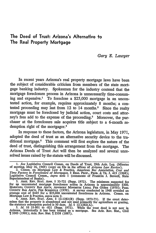 handle is hein.journals/arz15 and id is 198 raw text is: The Deed of Trust: Arizona's Alternative to
The Real Property Mortgage
Gary E. Lawyer
In recent years Arizona's real property mortgage laws have been
the subject of considerable criticism from members of the state mort-
gage banking industry. Spokesmen for the industry contend that the
mortgage foreclosure process in Arizona is unnecessarily time-consum-
ing and expensive.' To foreclose a $25,000 mortgage in an uncon-
tested action, for example, requires approximately 8 months; a con-
tested proceeding may last from 12 to 14 months.2 Since the realty
mortgage must be foreclosed by judicial action, court costs and attor-
ney's fees add to the expense of the proceeding.8 Moreover, the pur-
chaser at the foreclosure sale acquires title subject to a 6-month re-
demption right of the mortgagor4
In response to these factors, the Arizona legislature, in May 1971,
adopted the deed of trust as an alternative security device to the tra-
ditional mortgage.5 This comment will first explore the nature of the
deed of trust, distinguishing this arrangement from the mortgage. The
Arizona Deeds of Trust Act will then be analyzed and several unre-
solved issues raised by the statute will be discussed.
1. See Legislative Council Comm. on Deeds of Trust, 29th Ariz. Leg. (Minutes
of meeting, May 16, 1969) (copy on file in the offices of Arizona Law Review).
2. Comm. on Mortgage Law & Practice, American Bar Association, Cost and
Time Factors in Foreclosure of Mortgages, 3 REAL PpO., PNon. & Tit. J. 413 (1968);
Legislative Council Comm., supra note 1 (comments of Franklin J. Stowell, State
Superintendent of Banks).
3. ARIz. REv. STAT. ANN. § 33-721 (Supp. 1972). The minimum suggested fee
for aji uncontested mortgage foreclosure action in Arizona is approximately $300.
MAmCOA ACouN     BAn Ass'N, AnvisoRY MmuM LEoAL FEn Gurmw    (1970); PintA
CouNTY BAR ASSN, F n SCEEDULE (1970). A survey conducted in 1968 revealed an
average cost of $445 for a $25,000 uncontested foreclosure in Arizona. Comm. on
Mortgage Law & Practice, supra note 2.
4. Amiz. REv. STAT. ANN. § 12-1282(B) (Supp. 1972-73). If the court deter-
mines that the property is abandoned and not used primarily for agriculture or grazing,
the statutory redemption period is 30 days. Id. § 12-1282(A).
5. Id. §§ 33-801 to -821 (Supp. 1972). While the trust deed is not new in
Arizona, historically it has been treated as a mortgage. See Ariz. Rev. Stat., Civil
3303 (1901); Ariz. Rev. Stat.   2358 (1887).


