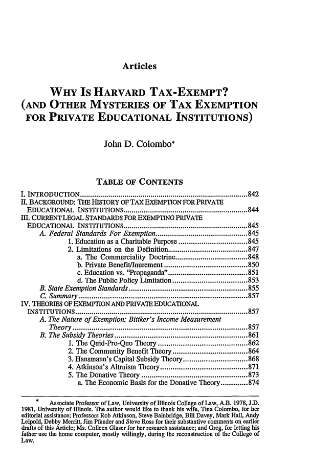 handle is hein.journals/arz35 and id is 857 raw text is: ArticlesWHY Is HARVARD TAX-EXEMPT?(AND OTHER MYSTERIES OF TAX EXEMPTIONFOR PRIVATE EDUCATIONAL INSTITUTIONS)John D. Colombo*TABLE OF CONTENTSI. INTRODUCTION    ................................................................................... 842I1. BACKGROUND: THE HISTORY OF TAX EXEMPTION FOR PRIVATEEDUCATIONAL INSTITUTIONS ............................................................... 844I. CURRENTLEGAL STANDARDS FOR EXEMPTING PRIVAEEDUCATIONAL INSTITUTIONS ............................................................... 845A. Federal Standards For Exemption ............................................... 8451. Education as a Charitable Purpose ................................. 8452. Limitations on the Definition ......................................... 847a. The Commerciality Doctrine ..................................... 848b. Private Benefit/Inurement ........................................ 850c. Education vs. Propaganda ..................................... 851d. The Public Policy Limitation .................................... 853B. State Exemption Standards ......................................................... 855C. Summary   ................................................................................. 857IV. THEORIES OF EXEMPTION AND PRIVATE EDUCATIONALINSTITUTIONS ..................................................................................... 857A. The Nature of Exemption: Bittker's Income MeasurementTheory  .................................................................................... 857B. The  Subsidy  Theories ................................................................ 8611. The Quid-Pro-Quo Theory ........................................... 8622. The Community Benefit Theory .................................... 8643. Hansmann's Capital Subsidy Theory ............................... 8684. Atkinson's Altruism Theory .......................................... 8715. The Donative Theory ................................................... 873a. The Economic Basis for the Donative Theory ............. 874*   Associate Professor of Law, University of Illinois College of Law, A.B. 1978, J.D.1981, University of Illinois. The author would like to thank his wife, Tina Colombo, for hereditorial assistance; Professors Rob Atkinson, Steve Bainbridge, Bill Davey, Mark Hall, AndyLeipold, Debby Merritt, Jim Pfander and Steve Ross for their substantive comments on earlierdrafts of this Article; Ms. Colleen Glaser for her research assistance; and Greg, for letting hisfather-use the home computer, mostly willingly, during the reconstruction of the College ofLaw.