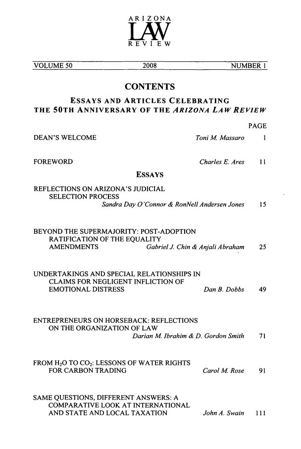 handle is hein.journals/arz50 and id is 1 raw text is: AR I Z ONALVWREVIEWVOLUME 50          2008            NUMBER 1CONTENTSESSAYS AND ARTICLES CELEBRATINGTHE 50TH ANNIVERSARY OF THE ARIZONA LAW REVIEWDEAN'S WELCOMEToni M MassaroCharles E. AresFOREWORDPAGE1I1IESSAYSREFLECTIONS ON ARIZONA'S JUDICIALSELECTION PROCESSSandra Day O'Connor & RonNell Andersen JonesBEYOND THE SUPERMAJORITY: POST-ADOPTIONRATIFICATION OF THE EQUALITYAMENDMENTS              Gabriel J. Chin & Anjali AbrahamUNDERTAKINGS AND SPECIAL RELATIONSHIPS INCLAIMS FOR NEGLIGENT INFLICTION OFEMOTIONAL DISTRESSDan B. DobbsENTREPRENEURS ON HORSEBACK: REFLECTIONSON THE ORGANIZATION OF LAWDarian M Ibrahim & D. Gordon SmithFROM H20 TO C02: LESSONS OF WATER RIGHTSFOR CARBON TRADINGSAME QUESTIONS, DIFFERENT ANSWERS: ACOMPARATIVE LOOK AT INTERNATIONALAND STATE AND LOCAL TAXATIONCarol M RoseJohn A. Swain  111