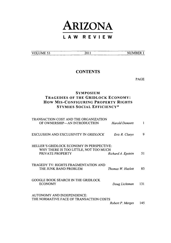 handle is hein.journals/arz53 and id is 1 raw text is: ARIZONALAW  REVIEWVOLUME 53                2011                NUMBER 1CONTENTSPAGESYMPOSIUMTRAGEDIES OF THE GRIDLOCK ECONOMY:How MIS-CONFIGURING PROPERTY RIGHTSSTYMIES SOCIAL EFFICIENCY*TRANSACTION COST AND THE ORGANIZATIONOF OWNERSHIP-AN INTRODUCTIONEXCLUSION AND EXCLUSIVITY IN GRIDLOCKHarold DemsetzEric R. ClaeysHELLER'S GRIDLOCK ECONOMY IN PERSPECTIVE:WHY THERE IS TOO LITTLE, NOT TOO MUCHPRIVATE PROPERTY              Richard A. Epstein  51TRAGEDY TV: RIGHTS FRAGMENTATION ANDTHE JUNK BAND PROBLEM         Thomas W. Hazlett  83GOOGLE BOOK SEARCH IN THE GRIDLOCKECONOMY                         Doug Lichtman  131AUTONOMY AND INDEPENDENCE:THE NORMATIVE FACE OF TRANSACTION COSTSRobert P. Merges 145