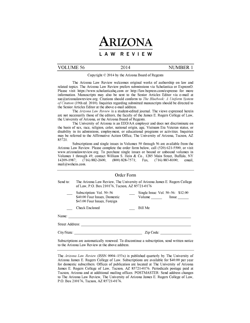 handle is hein.journals/arz56 and id is 1 raw text is: ARIZONALAW  REVIEWVOLUME 56                           2014                       NUMBER 1Copyright C0 2014 by the Arizona Board of RegentsThe Arizona Law Review welcomes original works of authorship on law andrelated topics. The Arizona Law Review prefers submissions via Scholastica or ExpressO.Please visit https://www.scholasticahq.com or http://law.bepress.com/expresso for moreinformation. Manuscripts may also be sent to the Senior Articles Editor via e-mail atsaegarizonalawreview.org. Citations should conform to The Bluebook: A Uniform Systemof Citation (19th ed. 2010). Inquiries regarding submitted manuscripts should be directed tothe Senior Articles Editor at the above e-mail address.The Arizona Law Review is a student-edited journal. The views expressed hereinare not necessarily those of the editors, the faculty of the James E. Rogers College of Law,the University of Arizona, or the Arizona Board of Regents.The University of Arizona is an EEO/AA employer and does not discriminate onthe basis of sex, race, religion, color, national origin, age, Vietnam Era Veteran status, ordisability in its admissions, employment, or educational programs or activities. Inquiriesmay be referred to the Affirmative Action Office, The University of Arizona, Tucson, AZ85721.Subscriptions and single issues in Volumes 50 through 56 are available from theArizona Law Review. Please complete the order form below, call (520) 621-5500, or visitwww.arizonalawreview.org. To purchase single issues or bound or unbound volumes inVolumes 1 through 49, contact William S. Hein & Co., 1285 Main Street, Buffalo, NY14209-1987;   (716) 882-2600,  (800) 828-7571;  Fax,   (716) 883-8100;  email,mail wshein.com.Order FormSend to:  The Arizona Law Review, The University of Arizona James E. Rogers Collegeof Law, P.O. Box 210176, Tucson, AZ 85721-0176Subscription: Vol. 50-56           Single Issue: Vol. 50-56: $12.00$40.00 Four Issues, Domestic       Volume            Issue$43.00 Four Issues, ForeignCheck Enclosed                     Bill MeName:Street Address:City/State:                                      Zip Code:Subscriptions are automatically renewed. To discontinue a subscription, send written noticeto the Arizona Law Review at the above address.The Arizona Law Review (ISSN 0004-153x) is published quarterly by The University ofArizona James E. Rogers College of Law. Subscriptions are available for $40.00 per yearfor domestic subscribers. Offices of publication are located at The University of ArizonaJames E. Rogers College of Law, Tucson, AZ 85721-0176. Periodicals postage paid atTucson, Arizona and at additional mailing offices. POSTMASTER: Send address changesto The Arizona Law Review, The University of Arizona James E. Rogers College of Law,P.O. Box 210176, Tucson, AZ 85721-0176.