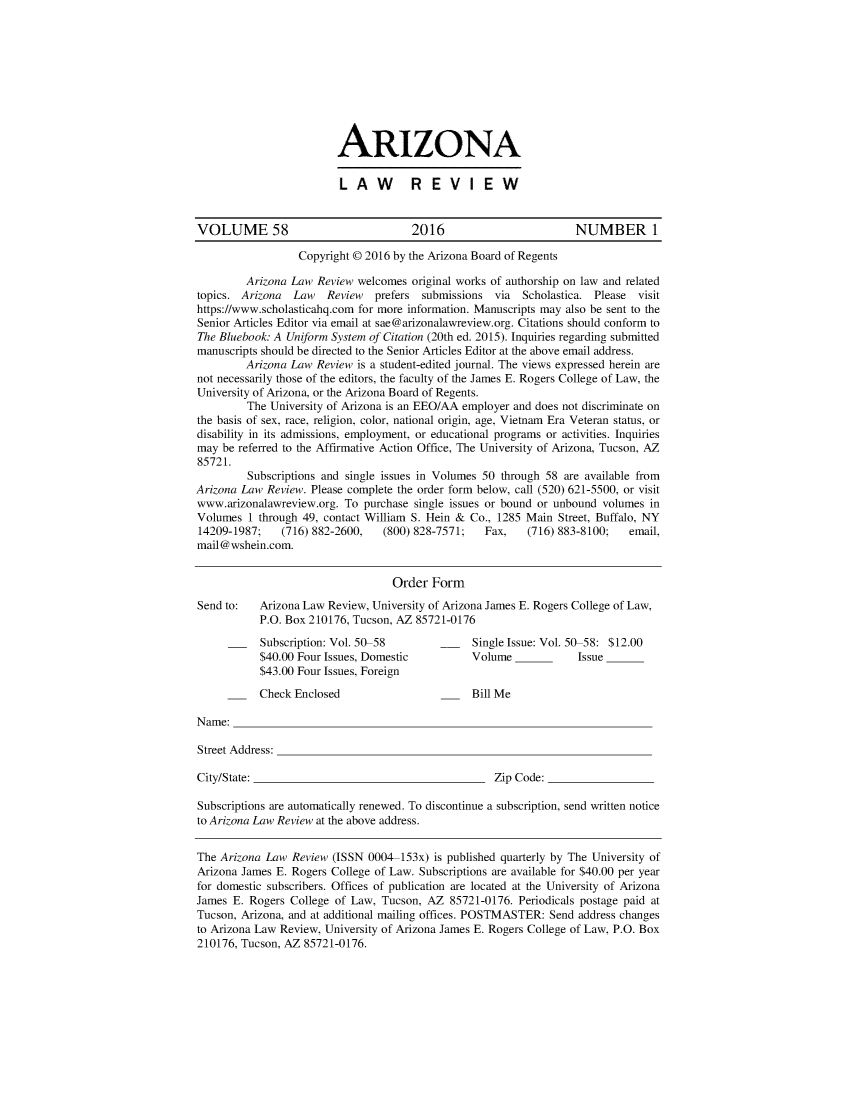 handle is hein.journals/arz58 and id is 1 raw text is: ARIZONALAW  REVIEWVOLUME 58                             2016                        NUMBER 1                  Copyright @ 2016 by the Arizona Board of Regents         Arizona Law Review welcomes  original works of authorship on law and relatedtopics. Arizona  Law   Review  prefers submissions  via  Scholastica. Please visithttps://www.scholasticahq.com for more information. Manuscripts may also be sent to theSenior Articles Editor via email at sae@arizonalawreview.org. Citations should conform toThe Bluebook: A Uniform System of Citation (20th ed. 2015). Inquiries regarding submittedmanuscripts should be directed to the Senior Articles Editor at the above email address.         Arizona Law Review is a student-edited journal. The views expressed herein arenot necessarily those of the editors, the faculty of the James E. Rogers College of Law, theUniversity of Arizona, or the Arizona Board of Regents.         The University of Arizona is an EEO/AA employer and does not discriminate onthe basis of sex, race, religion, color, national origin, age, Vietnam Era Veteran status, ordisability in its admissions, employment, or educational programs or activities. Inquiriesmay  be referred to the Affirmative Action Office, The University of Arizona, Tucson, AZ85721.         Subscriptions and single issues in Volumes 50 through 58 are available fromArizona Law Review. Please complete the order form below, call (520) 621-5500, or visitwww.arizonalawreview.org. To purchase single issues or bound or unbound volumes inVolumes  1 through 49, contact William S. Hein & Co., 1285 Main Street, Buffalo, NY14209-1987;    (716) 882-2600,   (800) 828-7571;  Fax,    (716) 883-8100;  email,mail@wshein.com.                                  Order  FormSend to:   Arizona Law Review, University of Arizona James E. Rogers College of Law,           P.O. Box 210176, Tucson, AZ 85721-0176           Subscription: Vol. 50-58             Single Issue: Vol. 50-58: $12.00           $40.00 Four Issues, Domestic         Volume            Issue           $43.00 Four Issues, Foreign           Check Enclosed                       Bill MeName:Street Address:City/State:                                         Zip Code:Subscriptions are automatically renewed. To discontinue a subscription, send written noticeto Arizona Law Review at the above address.The Arizona Law  Review (ISSN 0004-153x) is published quarterly by The University ofArizona James E. Rogers College of Law. Subscriptions are available for $40.00 per yearfor domestic subscribers. Offices of publication are located at the University of ArizonaJames E. Rogers College of Law, Tucson, AZ  85721-0176. Periodicals postage paid atTucson, Arizona, and at additional mailing offices. POSTMASTER: Send address changesto Arizona Law Review, University of Arizona James E. Rogers College of Law, P.O. Box210176, Tucson, AZ 85721-0176.