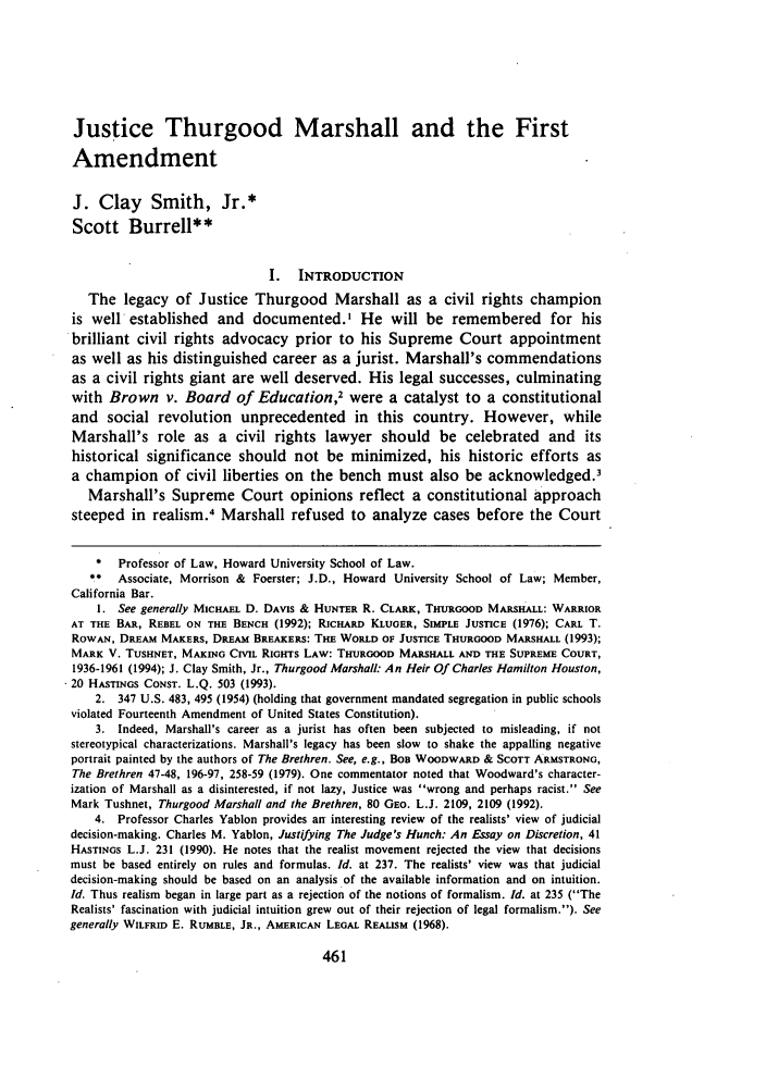 handle is hein.journals/arzjl26 and id is 473 raw text is: Justice Thurgood Marshall and the First
Amendment
J. Clay Smith, Jr.*
Scott Burrell**
I. INTRODUCTION
The legacy of Justice Thurgood Marshall as a civil rights champion
is well established and documented.' He will be remembered for his
brilliant civil rights advocacy prior to his Supreme Court appointment
as well as his distinguished career as a jurist. Marshall's commendations
as a civil rights giant are well deserved. His legal successes, culminating
with Brown v. Board of Education2 were a catalyst to a constitutional
and social revolution unprecedented in this country. However, while
Marshall's role as a civil rights lawyer should be celebrated and its
historical significance should not be minimized, his historic efforts as
a champion of civil liberties on the bench must also be acknowledged.'
Marshall's Supreme Court opinions reflect a constitutional approach
steeped in realism.4 Marshall refused to analyze cases before the Court
*  Professor of Law, Howard University School of Law.
,* Associate, Morrison & Foerster; J.D., Howard University School of Law; Member,
California Bar.
1. See generally MICHAEL D. DAVIS & HUNTER R. CLARK, THURGOOD MARSH-ALL: WARRIOR
AT THE BAR, REBEL ON THE BENCH (1992); RICHARD KLUGER, SIMPLE JUSTICE (1976); CARL T.
RowAN, DREAM MAKERS, DREAM BREAKERS: THE WORLD OF JUSTICE THURGOOD MARSHALL (1993);
MARK V. TUSHNET, MAKING CIVIL RIGHTS LAW: THURGOOD MARSHALL AND THE SUPREME COURT,
1936-1961 (1994); J. Clay Smith, Jr., Thurgood Marshall: An Heir Of Charles Hamilton Houston,
.20 HASTINGS CONST. L.Q. 503 (1993).
2. 347 U.S. 483, 495 (1954) (holding that government mandated segregation in public schools
violated Fourteenth Amendment of United States Constitution).
3. Indeed, Marshall's career as a jurist has often been subjected to misleading, if not
stereotypical characterizations. Marshall's legacy has been slow to shake the appalling negative
portrait painted by the authors of The Brethren. See, e.g., BOB WOODWARD & SCOTT ARMSTRONG,
The Brethren 47-48, 196-97, 258-59 (1979). One commentator noted that Woodward's character-
ization of Marshall as a disinterested, if not lazy, Justice was wrong and perhaps racist. See
Mark Tushnet, Thurgood Marshall and the Brethren, 80 GEO. L.J. 2109, 2109 (1992).
4. Professor Charles Yablon provides an interesting review of the realists' view of judicial
decision-making. Charles M. Yablon, Justifying The Judge's Hunch: An Essay on Discretion, 41
HASTINGS L.J. 231 (1990). He notes that the realist movement rejected the view that decisions
must be based entirely on rules and formulas. Id. at 237. The realists' view was that judicial
decision-making should be based on an analysis of the available information and on intuition.
Id. Thus realism began in large part as a rejection of the notions of formalism. Id. at 235 (The
Realists' fascination with judicial intuition grew out of their rejection of legal formalism.). See
generally WILFRID E. RUMBLE, JR., AMERICAN LEGAL REALISM (1968).


