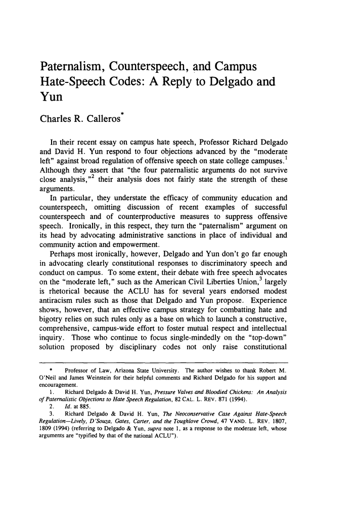 handle is hein.journals/arzjl27 and id is 1259 raw text is: Paternalism, Counterspeech, and CampusHate-Speech Codes: A Reply to Delgado andYunCharles R. CallerosIn their recent essay on campus hate speech, Professor Richard Delgadoand David H. Yun respond to four objections advanced by the moderateleft against broad regulation of offensive speech on state college campuses.'Although they assert that the four paternalistic arguments do not surviveclose analysis,2 their analysis does not fairly state the strength of thesearguments.In particular, they understate the efficacy of community education andcounterspeech, omitting discussion of recent examples of successfulcounterspeech and of counterproductive measures to suppress offensivespeech. Ironically, in this respect, they turn the paternalism argument onits head by advocating administrative sanctions in place of individual andcommunity action and empowerment.Perhaps most ironically, however, Delgado and Yun don't go far enoughin advocating clearly constitutional responses to discriminatory speech andconduct on campus. To some extent, their debate with free speech advocateson the moderate left, such as the American Civil Liberties Union,3 largelyis rhetorical because the ACLU has for several years endorsed modestantiracism rules such as those that Delgado and Yun propose. Experienceshows, however, that an effective campus strategy for combatting hate andbigotry relies on such rules only as a base on which to launch a constructive,comprehensive, campus-wide effort to foster mutual respect and intellectualinquiry. Those who continue to focus single-mindedly on the top-downsolution proposed by disciplinary codes not only raise constitutional*    Professor of Law, Arizona State University. The author wishes to thank Robert M.O'Neil and James Weinstein for their helpful comments and Richard Delgado for his support andencouragement.1.   Richard Delgado & David H. Yun, Pressure Valves and Bloodied Chickens: An Analysisof Paternalistic Objections to Hate Speech Regulation, 82 CAL. L. REV. 871 (1994).2.   Id. at 885.3.   Richard Delgado & David H. Yun, The Neoconservative Case Against Hate-SpeechRegulation-Lively, D'Souza, Gates, Carter, and the Toughlove Crowd, 47 VAND. L. REV. 1807,1809 (1994) (referring to Delgado & Yun, supra note 1, as a response to the moderate left, whosearguments are typified by that of the national ACLU).