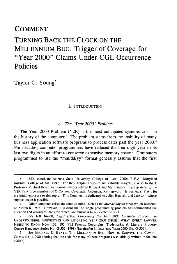 handle is hein.journals/arzjl31 and id is 273 raw text is: COMMENT
TURNING BACK THE CLOCK ON THE
MILLENNIUM BUG: Trigger of Coverage for
Year 2000 Claims Under CGL Occurrence
Policies
Taylor C. Young*
I. INTRODUCTION
A. The Year 2000 Problem
The Year 2000 Problem (Y2K) is the most anticipated systems crisis in
the history of the computer.' The problem stems from the inability of many
business application software programs to process dates past the year 2000.2
For decades, computer programmers have reduced the four-digit year to its
last two digits in an effort to conserve expensive memory space.3 Computers
programmed to use the mm/dd/yy format generally assume that the first
*    J.D. candidate Arizona State University College of Law, 2000; B.F.A. Maryland
Institute, College of Art, 1992. For their helpful criticism and valuable insights, I wish to thank
Professor Michael Berch and journal editors Jeffrey Kilmark and Mel Faraoni. I am grateful to the
Y2K Taskforce members of O'Connor, Cavanagh, Anderson, Killingsworth, & Beshears, P.A., for
the initial exposure to this topic. This Comment is dedicated to Julie, Hannah, and Jackson, whose
support made it possible.
1.   Other computer crises do come to mind, such as the Michaelangelo virus which occurred
on March 6, 1993. However, it is clear that no single programming problem has commanded the
attention and resources that government and business have devoted to Y2K.
2.   See Jeff Jinnett, Legal Issues Concerning the Year 2000 Computer Problem, in
UNDERSTANDING, PREVENTING AND LITIGATING YEAR 2000 ISSUES: WHAT EVERY LAWYER
NEEDS TO KNOW Now 103, 105 (PLI Patents, Copyrights, Trademarks, & Literary Property
Course Handbook Series No. G-506, 1998) [hereinafter LITIGATING YEAR 2000 No. G-506].
3.   See MICHAEL S. HYATT, THE MILLENNIUM BUG: HOW TO SURVIVE THE COMING
CHAOS 5-6 (1998) (noting that the code for many of these programs was initially written in the late
1960's).


