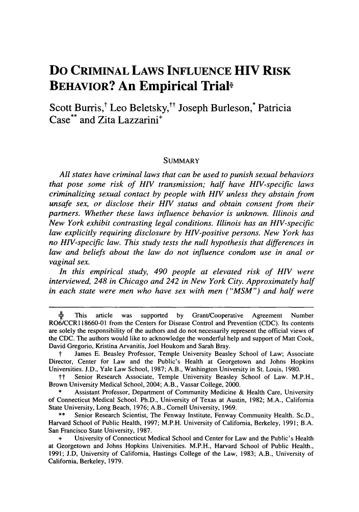 handle is hein.journals/arzjl39 and id is 475 raw text is: Do CRIMINAL LAWS INFLUENCE HIV RISK
BEHAVIOR? An Empirical Trial
Scott Burris,' Leo Beletsky,tt Joseph Burleson,* Patricia
Case** and Zita Lazzarini+
SUMMARY
All states have criminal laws that can be used to punish sexual behaviors
that pose some risk of HIV transmission; half have HIV-specific laws
criminalizing sexual contact by people with HIV unless they abstain from
unsafe sex, or disclose their HIV status and obtain consent from their
partners. Whether these laws influence behavior is unknown. Illinois and
New York exhibit contrasting legal conditions. Illinois has an HIV-specific
law explicitly requiring disclosure by HIV-positive persons. New York has
no HIV-specific law. This study tests the null hypothesis that differences in
law and beliefs about the law do not influence condom use in anal or
vaginal sex.
In this empirical study, 490 people at elevated risk of HIV were
interviewed, 248 in Chicago and 242 in New York City. Approximately half
in each state were men who have sex with men (MSM) and half were
*r   This  article  was  supported  by  Grant/Cooperative  Agreement  Number
R06/CCR 118660-01 from the Centers for Disease Control and Prevention (CDC). Its contents
are solely the responsibility of the authors and do not necessarily represent the official views of
the CDC. The authors would like to acknowledge the wonderful help and support of Matt Cook,
David Gregorio, Kristina Arvanitis, Joel Houkom and Sarah Bray.
t    James E. Beasley Professor, Temple University Beasley School of Law; Associate
Director, Center for Law and the Public's Health at Georgetown and Johns Hopkins
Universities. J.D., Yale Law School, 1987; A.B., Washington University in St. Louis, 1980.
tt   Senior Research Associate, Temple University Beasley School of Law. M.P.H.,
Brown University Medical School, 2004; A.B., Vassar College, 2000.
*    Assistant Professor, Department of Community Medicine & Health Care, University
of Connecticut Medical School. Ph.D., University of Texas at Austin, 1982; M.A., California
State University, Long Beach, 1976; A.B., Cornell University, 1969.
**   Senior Research Scientist, The Fenway Institute, Fenway Community Health. Sc.D.,
Harvard School of Public Health, 1997; M.P.H. University of California, Berkeley, 1991; B.A.
San Francisco State University, 1987.
+    University of Connecticut Medical School and Center for Law and the Public's Health
at Georgetown and Johns Hopkins Universities. M.P.H., Harvard School of Public Health.,
1991; J.D, University of California, Hastings College of the Law, 1983; A.B., University of
California, Berkeley, 1979.


