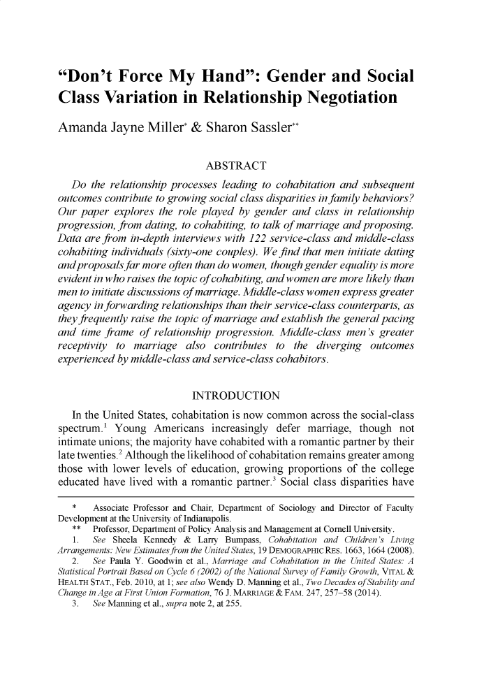handle is hein.journals/arzjl51 and id is 1401 raw text is: Don't Force My Hand: Gender and SocialClass Variation in Relationship NegotiationAmanda Jayne Miller* & Sharon Sassier**                              ABSTRACT   Do the relationship processes leading to cohabitation and subsequentoutcomes contribute to growing social class disparities in family behaviors?Our paper explores the role played by gender and class in relationshipprogression, from dating, to cohabiting, to talk of marriage and proposing.Data are from in-depth interviews with 122 service-class and middle-classcohabiting individuals (sixty-one couples). We find that men initiate datingandproposals far more often than do women, though gender equality is moreevident in who raises the topic of cohabiting, andwomen are more likely thanmen to initiate discussions of marriage. Middle-class women express greateragency in forwarding relationships than their service-class counterparts, asthey f equently raise the topic of marriage and establish the general pacingand time frame of relationship progression. Middle-class men's greaterreceptivity to marriage also contributes to the diverging outcomesexperienced by middle-class and service-class cohabitors.                           INTRODUCTION   In the United States, cohabitation is now common across the social-classspectrum.' Young Americans increasingly defer marriage, though notintimate unions; the majority have cohabited with a romantic partner by theirlate twenties.2 Although the likelihood of cohabitation remains greater amongthose with lower levels of education, growing proportions of the collegeeducated have lived with a romantic partner.3 Social class disparities have   *   Associate Professor and Chair, Department of Sociology and Director of FacultyDevelopment at the University of Indianapolis.   **  Professor, Department of Policy Analysis and Management at Cornell University.   1.  See Sheela Kennedy & Larry Buinpass, Cohabitation and Children's LivingArrangements: New Estimatesfrom the United States, 19 DEMOGRAPHIC RES. 1663, 1664 (2008).   2.  See Paula Y. Goodwin et al., Marriage and Cohabitation in the United States: AStatistical Portrait Based on Cycle 6 (2002) of the National Survey of Family Growth, VITAL &HEALTH STAT., Feb. 2010, at 1; see also Wendy D. Manning et al., Two Decades of Stability andChange in Age at First Union Formation, 76 J. MARRIAGE & FAM. 247, 257-58 (2014).   3.  See Manning et al., supra note 2, at 255.