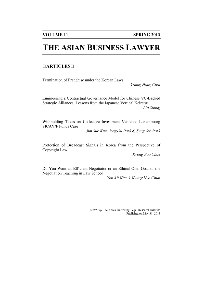 handle is hein.journals/asbulaw11 and id is 1 raw text is: 






VOLUME 11                                    SPRING 2013


THE ASIAN BUSINESS LAWYER



[ ARTICLES ]


Termination of Franchise under the Korean Laws
                                           Young Hong Choi


Engineering a Contractual Governance Model for Chinese VC-Backed
Strategic Alliances: Lessons from the Japanese Vertical Keiretsu
                                                 Lin Zhang


Withholding Taxes on Collective Investment Vehicles: Luxembourg
SICAV/F Funds Case
                     Jun Suk Kim, Jong-Su Park & Sung Jae Park


Protection of Broadcast Signals in Korea from the Perspective of
Copyright Law
                                            Kyong-Soo Choe


Do You Want an Efficient Negotiator or an Ethical One: Goal of the
Negotiation Teaching in Law School
                                Yon Mi Kim & Kyung Hyo Chun


©2013 by The Korea University Legal Research Institute
                  Published on May 31, 2013


VOLUME 11


SPRING 2013


