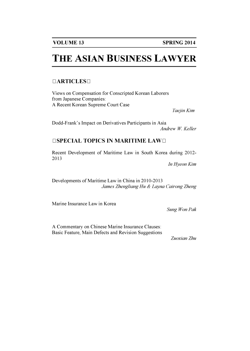 handle is hein.journals/asbulaw13 and id is 1 raw text is: 






VOLUME 13                                SPRING 2014


THE ASIAN BUSINESS LAWYER



[ ARTICLES ]

Views on Compensation for Conscripted Korean Laborers
from Japanese Companies:
A Recent Korean Supreme Court Case
                                             Taejin Kim

Dodd-Frank's Impact on Derivatives Participants in Asia
                                        Andrew W. Keller

LI SPECIAL TOPICS IN MARITIME LAW [I

Recent Development of Maritime Law in South Korea during 2012-
2013
                                           In Hyeon Kim


Developments of Maritime Law in China in 2010-2013
                   James Zhengliang Hu & Layna Cairong Zheng


Marine Insurance Law in Korea
                                           Sung Won Pak


A Commentary on Chinese Marine Insurance Clauses:
Basic Feature, Main Defects and Revision Suggestions
                                            Zuoxian Zhu


VOLUME 13


SPRING 2014


