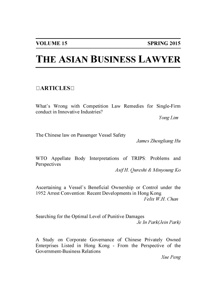 handle is hein.journals/asbulaw15 and id is 1 raw text is: 






SPRING 2015


THE ASIAN BUSINESS LAWYER


LIARTICLES L]


What's Wrong with Competition Law Remedies for Single-Firm
conduct in Innovative Industries?
                                                 Yong Lim


The Chinese law on Passenger Vessel Safety


James Zhengliang Hu


WTO Appellate Body Interpretations of TRIPS: Problems and
Perspectives
                               Asif H. Qureshi & Minyoung Ko


Ascertaining a Vessel's Beneficial Ownership or Control under the
1952 Arrest Convention: Recent Developments in Hong Kong
                                           Felix W.H. Chan


Searching for the Optimal Level of Punitive Damages
                                        Je In Park(Jein Park)


A Study on Corporate Governance of Chinese Privately Owned
Enterprises Listed in Hong Kong - From the Perspective of the
Government-Business Relations
                                                 Xue Peng


VOLUME 15


