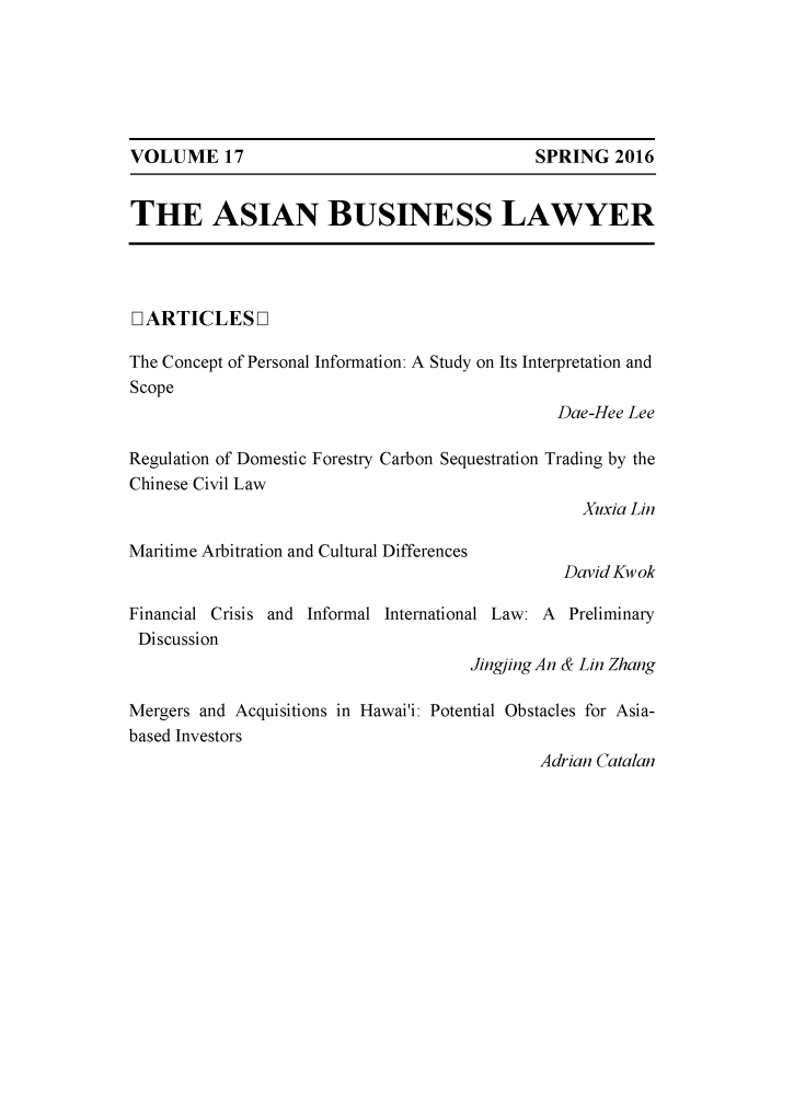 handle is hein.journals/asbulaw17 and id is 1 raw text is: 






VOLUME 17                                    SPRING  2016


THE ASIAN BUSINESS LAWYER




IARTICLESOL

The Concept of Personal Information: A Study on Its Interpretation and
Scope
                                               Dae-Hee Lee

Regulation of Domestic Forestry Carbon Sequestration Trading by the
Chinese Civil Law
                                                  Xuxia Lin

Maritime Arbitration and Cultural Differences
                                                David Kwok

Financial Crisis and Informal International Law: A Preliminary
Discussion
                                     Jingjing An & Lin Zhang

Mergers and Acquisitions in Hawai'i: Potential Obstacles for Asia-
based Investors
                                             Adrian Catalan


