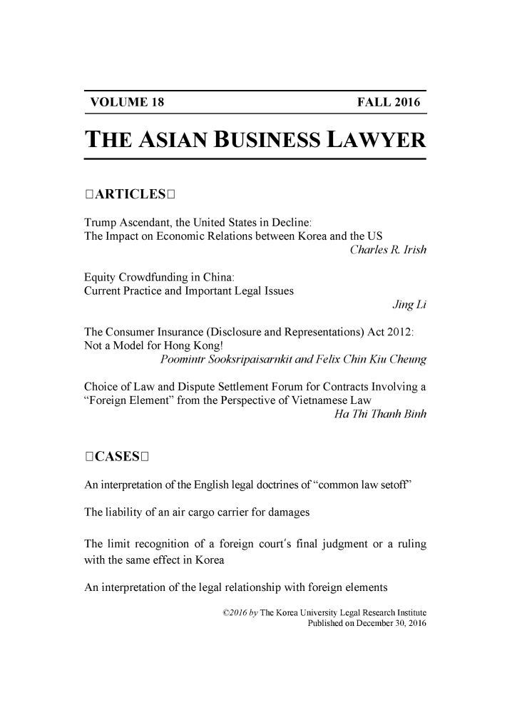 handle is hein.journals/asbulaw18 and id is 1 raw text is: 






VOLUME 18


THE ASIAN BUSINESS LAWYER



IARTICLESOL

Trump Ascendant, the United States in Decline:
The Impact on Economic Relations between Korea and the US
                                                Charles R. Irish

Equity Crowdfunding in China:
Current Practice and Important Legal Issues
                                                       Jing Li

The Consumer Insurance (Disclosure and Representations) Act 2012:
Not a Model for Hong Kong!
              Poomintr Sooksripaisarnkit and Felix Chin Kiu Cheung

Choice of Law and Dispute Settlement Forum for Contracts Involving a
Foreign Element from the Perspective of Vietnamese Law
                                             Ha Thi Thanh Binh


0ICASESOL

An interpretation of the English legal doctrines of common law setoff'

The liability of an air cargo carrier for damages

The limit recognition of a foreign court's final judgment or a ruling
with the same effect in Korea

An interpretation of the legal relationship with foreign elements

                         02016 by The Korea University Legal Research Institute
                                        Published on December 30, 2016


FALL   2016



