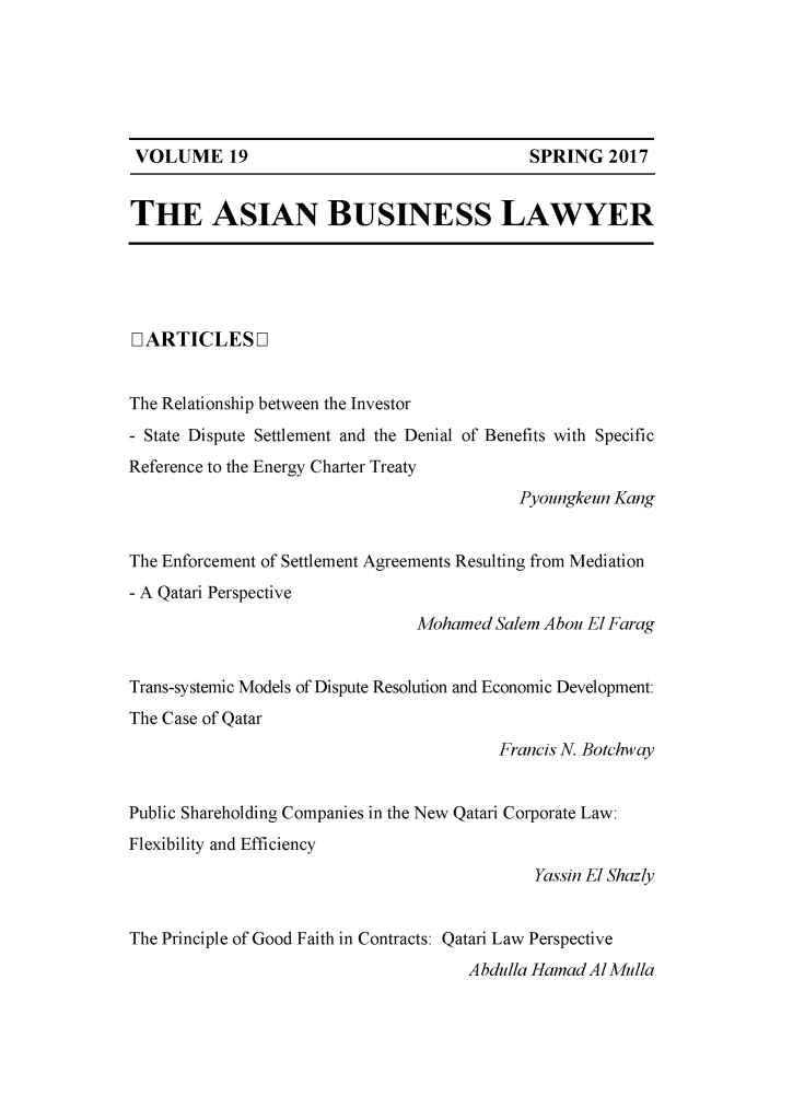 handle is hein.journals/asbulaw19 and id is 1 raw text is: 






SPRING   2017


THE ASIAN BUSINESS LAWYER





IARTICLESOL


The Relationship between the Investor
- State Dispute Settlement and the Denial of Benefits with Specific
Reference to the Energy Charter Treaty
                                           Pyoungkeun Kang


The Enforcement of Settlement Agreements Resulting from Mediation
- A Qatari Perspective
                                Mohamed  Salem Abou El Farag


Trans-systemic Models of Dispute Resolution and Economic Development:
The Case of Qatar
                                         Francis N. Botchway


Public Shareholding Companies in the New Qatari Corporate Law:
Flexibility and Efficiency
                                             Yassin El Shazly


The Principle of Good Faith in Contracts: Qatari Law Perspective
                                      A bdulla Hamad Al Mulla


VOLUME 19


