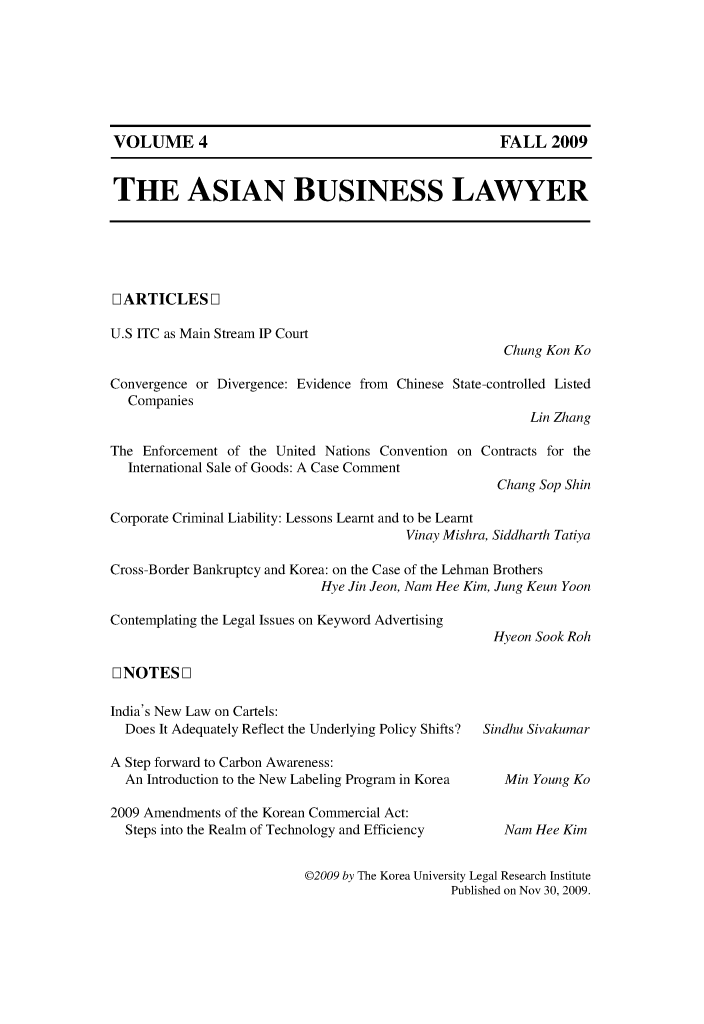 handle is hein.journals/asbulaw4 and id is 1 raw text is: 











THE ASIAN BUSINESS LAWYER


DARTICLES D1

U.S ITC as Main Stream IP Court
                                                       Chung Kon Ko

Convergence or Divergence: Evidence from Chinese State-controlled Listed
  Companies
                                                           Lin Zhang

The Enforcement of the United Nations Convention on Contracts for the
  International Sale of Goods: A Case Comment
                                                      Chang Sop Shin

Corporate Criminal Liability: Lessons Learnt and to be Learnt
                                         Vinay Mishra, Siddharth Tatiya

Cross-Border Bankruptcy and Korea: on the Case of the Lehman Brothers
                             Hye Jin Jeon, Nam Hee Kim, Jung Keun Yoon


Contemplating the Legal Issues on Keyword Advertising


11 NOTES F1

India's New Law on Cartels:
  Does It Adequately Reflect the Underlying Policy Shifts?

A Step forward to Carbon Awareness:
  An Introduction to the New Labeling Program in Korea

2009 Amendments of the Korean Commercial Act:
  Steps into the Realm of Technology and Efficiency


Hyeon Sook Roh


Sindhu Sivakumar


   Min Young Ko


   Nam Hee Kim


©2009 by The Korea University Legal Research Institute
                    Published on Nov 30, 2009.


VOLUME 4


FALL 2009


