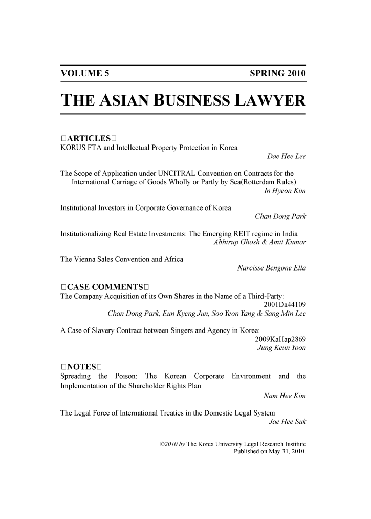 handle is hein.journals/asbulaw5 and id is 1 raw text is: 







VOLUME 5                                           SPRING 2010


THE ASIAN BUSINESS LAWYER



[ ARTICLES ]
KORUS FTA and Intellectual Property Protection in Korea
                                                        Dae Hee Lee

The Scope of Application under UNCITRAL Convention on Contracts for the
   International Carriage of Goods Wholly or Partly by Sea(Rotterdam Rules)
                                                       In Hyeon Kim

Institutional Investors in Corporate Governance of Korea
                                                     Chan Dong Park

Institutionalizing Real Estate Investments: The Emerging REIT regime in India
                                         Abhirup Ghosh & Amit Kumar

The Vienna Sales Convention and Africa
                                                Narcisse Bengone Ella

[] CASE COMMENTS F]
The Company Acquisition of its Own Shares in the Name of a Third-Party:
                                                       2001Da44109
             Chan Dong Park, Eun Kyeng Jun, Soo Yeon Yang & Sang Min Lee

A Case of Slavery Contract between Singers and Agency in Korea:
                                                     2009KaHap2869
                                                     Jung Keun Yoon

1]NOTESD]
Spreading the  Poison: The  Korean  Corporate Environment and   the
Implementation of the Shareholder Rights Plan
                                                       Nam Hee Kim

The Legal Force of International Treaties in the Domestic Legal System
                                                        Jae Hee Suk

                           ©20OO by The Korea University Legal Research Institute
                                               Published on May 31, 2010.


