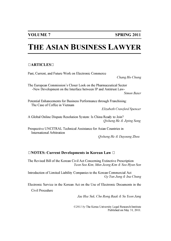 handle is hein.journals/asbulaw7 and id is 1 raw text is: 







VOLUME 7                                            SPRING 2011


THE ASIAN BUSINESS LAWYER



[L ARTICLES L]

Past, Current, and Future Work on Electronic Commerce
                                                     Chang Ho Chung

The European Commission's Closer Look on the Pharmaceutical Sector
   -New Development on the Interface between IP and Antitrust Law-
                                                         Simon Baier

Potential Enhancements for Business Performance through Franchising:
  The Case of Coffee in Vietnam
                                            Elizabeth Crawford Spencer

A Global Online Dispute Resolution System: Is China Ready to Join?
                                             Qisheng He & Jiping Song

Prospective UNCITRAL Technical Assistance for Asian Countries in
  International Arbitration
                                          Qisheng He & Dayoung Zhou



LINOTES: Current Developments in Korean Law l

The Revised Bill of the Korean Civil Act Concerning Extinctive Prescription
                           Yeon Soo Kim, Mun Jeong Kim & Soo Hyun Son

Introduction of Limited Liability Companies to the Korean Commercial Act
                                             Gy Yun Jung & Ina Chung

Electronic Service in the Korean Act on the Use of Electronic Documents in the
  Civil Procedure
                             Jae Hee Suk, Cho Rong Baak & Su Yeon Jang

                           ©2011 by The Korea University Legal Research Institute
                                               Published on May 31, 2011.



