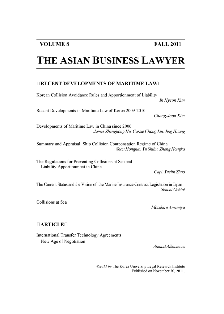 handle is hein.journals/asbulaw8 and id is 1 raw text is: 







VOLUME 8                                          FALL 2011


THE ASIAN BUSINESS LAWYER



O]RECENT DEVELOPMENTS OF MARITIME LAW []

Korean Collision Avoidance Rules and Apportionment of Liability
                                                      In Hyeon Kim

Recent Developments in Maritime Law of Korea 2009-2010
                                                   Chang-Joon Kim

Developments of Maritime Law in China since 2006
                         James Zhengliang Hu, Cassie Chang Liu, Jing Huang

Summary and Appraisal: Ship Collision Compensation Regime of China
                                   Shan Hongun, Yu Shihu, Zhang Hongka

The Regulations for Preventing Collisions at Sea and
  Liability Apportionment in China
                                                   Capt. Yuelin Zhao

The Current Status and the Vision of the Marine Insurance Contract Legislation in Japan
                                                      Selichi Ochiai

Collisions at Sea
                                                  Masahiro Amemiya


0 ARTICLED]

International Transfer Technology Agreements:
  New Age of Negotiation
                                                   AhmadAlkhamees


©2011 by The Korea University Legal Research Institute
               Published on November 30, 2011.


VOLUME 8


FALL 2011


