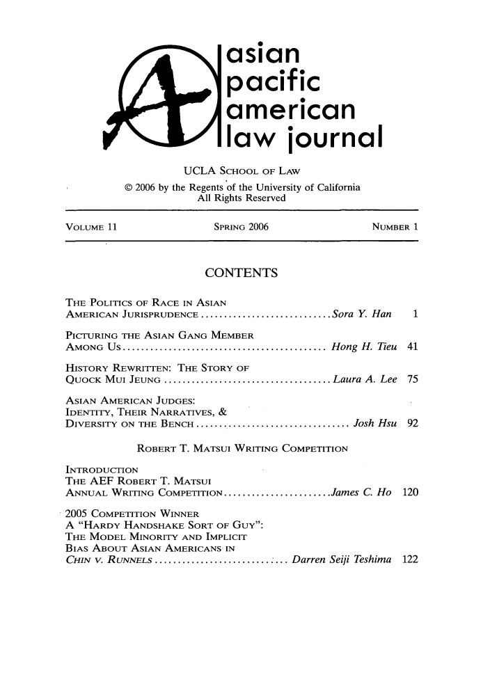 handle is hein.journals/asiapalj11 and id is 1 raw text is: asianpacificamericanlaw journalUCLA SCHOOL OF LAW© 2006 by the Regents of the University of CaliforniaAll Rights ReservedVOLUME 11               SPRING 2006              NUMBER 1CONTENTSTHE POLITICS OF RACE IN ASIANAMERICAN JURISPRUDENCE ............................ Sora Y  HanPICTURING THE ASIAN GANG MEMBERAMONG  Us ............................................ Hong  H. Tieu  41HISTORY REWRITTEN: THE STORY OFQUOCK  MUI JEUNG  .................................... Laura A. Lee  75ASIAN AMERICAN JUDGES:IDENTITY, THEIR NARRATIVES, &DIVERSITY  ON  THE BENCH ................................. Josh Hsu  92ROBERT T. MATSUI WRITING COMPETITIONINTRODUCTIONTHE AEF ROBERT T. MATSUIANNUAL WRITING COMPETITION ....................... James C. Ho 1202005 COMPETITION WINNERA HARDY HANDSHAKE SORT OF GUY:THE MODEL MINORITY AND IMPLICITBIAS ABOUT ASIAN AMERICANS INCHIN  V. RUNNELS ............................. Darren Seiji Teshima  122