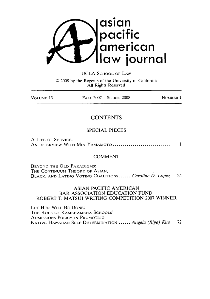 handle is hein.journals/asiapalj13 and id is 1 raw text is: asianpacificamericanlaw journalUCLA SCHOOL OF LAW© 2008 by the Regents of the University of CaliforniaAll Rights ReservedVOLUME 13         FALL 2007 - SPRING 2008     NUMBER 1CONTENTSSPECIAL PIECESA LIFE OF SERVICE:AN INTERVIEW  WITH  MIA  YAMAMOTO .............................COMMENTBEYOND THE OLD PARADIGMS:THE CONTINUUM THEORY OF ASIAN,BLACK, AND LATINO VOTING COALITIONS ...... Caroline D. Lopez  24ASIAN PACIFIC AMERICANBAR ASSOCIATION EDUCATION FUND:ROBERT T. MATSUI WRITING COMPETITION 2007 WINNERLET HER WILL BE DONE:THE ROLE OF KAMEHAMEHA SCHOOLS'ADMISSIONS POLICY IN PROMOTINGNATIVE HAWAIIAN SELF-DETERMINATION ...... Angela (Riya) Kuo  72