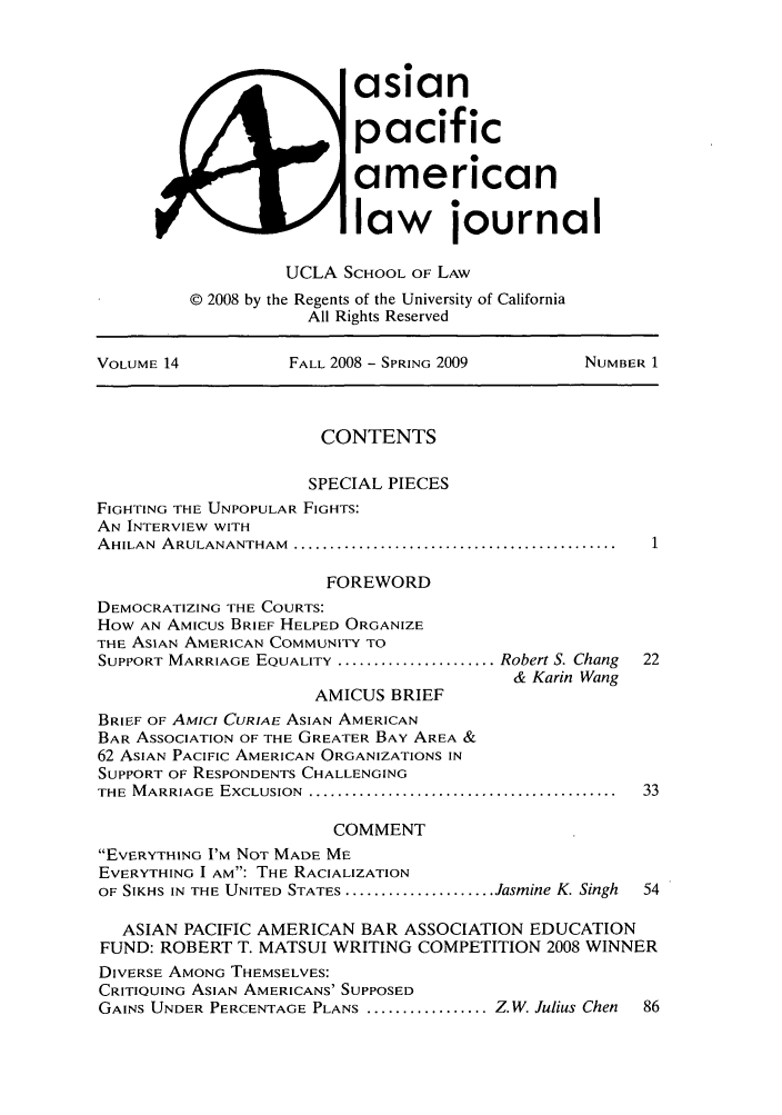 handle is hein.journals/asiapalj14 and id is 1 raw text is: asianpacificamericanlaw journalUCLA SCHOOL OF LAW© 2008 by the Regents of the University of CaliforniaAll Rights ReservedVOLUME 14           FALL 2008 - SPRING 2009       NUMBER 1CONTENTSSPECIAL PIECESFIGHTING THE UNPOPULAR FIGHTS:AN INTERVIEW WITHAHILAN  ARULANANTHAM  .............................................FOREWORDDEMOCRATIZING THE COURTS:How AN AMICUS BRIEF HELPED ORGANIZETHE ASIAN AMERICAN COMMUNITY TOSUPPORT MARRIAGE EQUALITY ...................... Robert S. Chang  22& Karin WangAMICUS BRIEFBRIEF OF AMICt CURIAE ASIAN AMERICANBAR ASSOCIATION OF THE GREATER BAY AREA &62 ASIAN PACIFIC AMERICAN ORGANIZATIONS INSUPPORT OF RESPONDENTS CHALLENGINGTHE  M ARRIAGE  EXCLUSION  ...........................................  33COMMENTEVERYTHING I'M NOT MADE MEEVERYTHING I AM: THE RACIALIZATIONOF SIKHS IN THE UNITED STATES ..................... Jasmine K. Singh  54ASIAN PACIFIC AMERICAN BAR ASSOCIATION EDUCATIONFUND: ROBERT T. MATSUI WRITING COMPETITION 2008 WINNERDIVERSE AMONG THEMSELVES:CRITIQUING ASIAN AMERICANS' SUPPOSEDGAINS UNDER PERCENTAGE PLANS ................. Z.W. Julius Chen  86