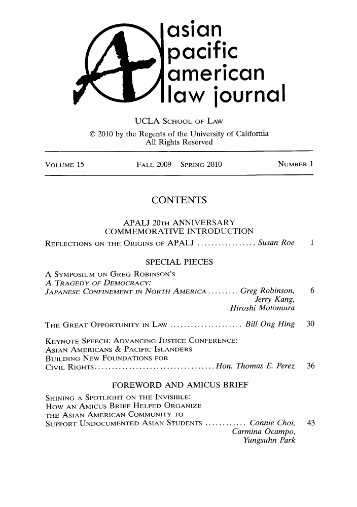 handle is hein.journals/asiapalj15 and id is 1 raw text is: asianpacificamericanlaw journalUCLA SCHOOL OF LAW@ 2010 by the Regents of the University of CaliforniaAll Rights ReservedVOLUME 15            FALL 2009 - SPRING 2010        NUMBER 1CONTENTSAPALJ 20TH ANNIVERSARYCOMMEMORATIVE INTRODUCTIONREFLECTIONS ON THE ORIGINS OF APALJ ..............Susan Roe  1SPECIAL PIECESA SYMPOSIUM ON GREG ROBINSON'SA TRAGEDY OF DEMOCRACY.JAPANESE CONFINEMENT IN NORTH AMERICA ......... .Greg Robinson,  6Jerry Kang,Hiroshi MotomuraTHE GREAT OPPORTUNITY IN LAW .....................Bill Ong Hing  30KEYNOTE SPEECH: ADVANCING JUSTICE CONFERENCE:ASIAN AMERICANS &'PACIFIC ISLANDERSBUILDING NEW FOUNDATIONS FORCIVIL RIGHTS.................................... Hon. Thomas E. Perez  36FOREWORD AND AMICUS BRIEFSHINING A SPOTLIGHT ON THE INVISIBLE:HOW AN AMIcus BRIEF HELPED ORGANIZETHE ASIAN AMERICAN COMMUNITY TOSUPPORT UNDOCUMENTED ASIAN STUDENTS ............Connie Choi, 43Carmina Ocampo,Yungsuhn Park