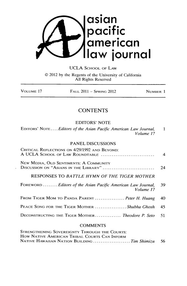 handle is hein.journals/asiapalj17 and id is 1 raw text is: asianpacif icamericanXI                   law journalUCLA SCHOOL OF LAW© 2012 by the Regents of the University of CaliforniaAll Rights ReservedVOLUME 17           FALL 2011 - SPRING 2012        NUMBER 1CONTENTSEDITORS' NOTEEDITORS' NOTE.... Editors of the Asian Pacific American Law Journal,  1Volume 17PANEL DISCUSSIONSCRITICAL REFLECTIONS ON 4/29/1992 AND BEYOND:A  UCLA  SCHOOL OF LAW  ROUNDTABLE  .............................  4NEW MEDIA, OLD SENTIMENTS: A COMMUNITYDISCUSSION ON ASIANS IN THE LIBRARY .............................. 24RESPONSES TO BATTLE HYMN OF THE TIGER MOTHERFOREWORD ........ Editors of the Asian Pacific American Law Journal, 39Volume 17FROM TIGER MOM TO PANDA PARENT ................ Peter H. Huang  40PEACE SONG FOR THE TIGER MOTHER ................. Shubha Ghosh  45DECONSTRUCTING THE TIGER MOTHER .............. Theodore P. Seto  51COMMENTSSTRENGTHENING SOVEREIGNTY THROUGH THE COURTS:How NATIVE AMERICAN TRIBAL COURTS CAN INFORMNATIVE HAWAIIAN NATION BUILDING .................... Tim Shimizu  56